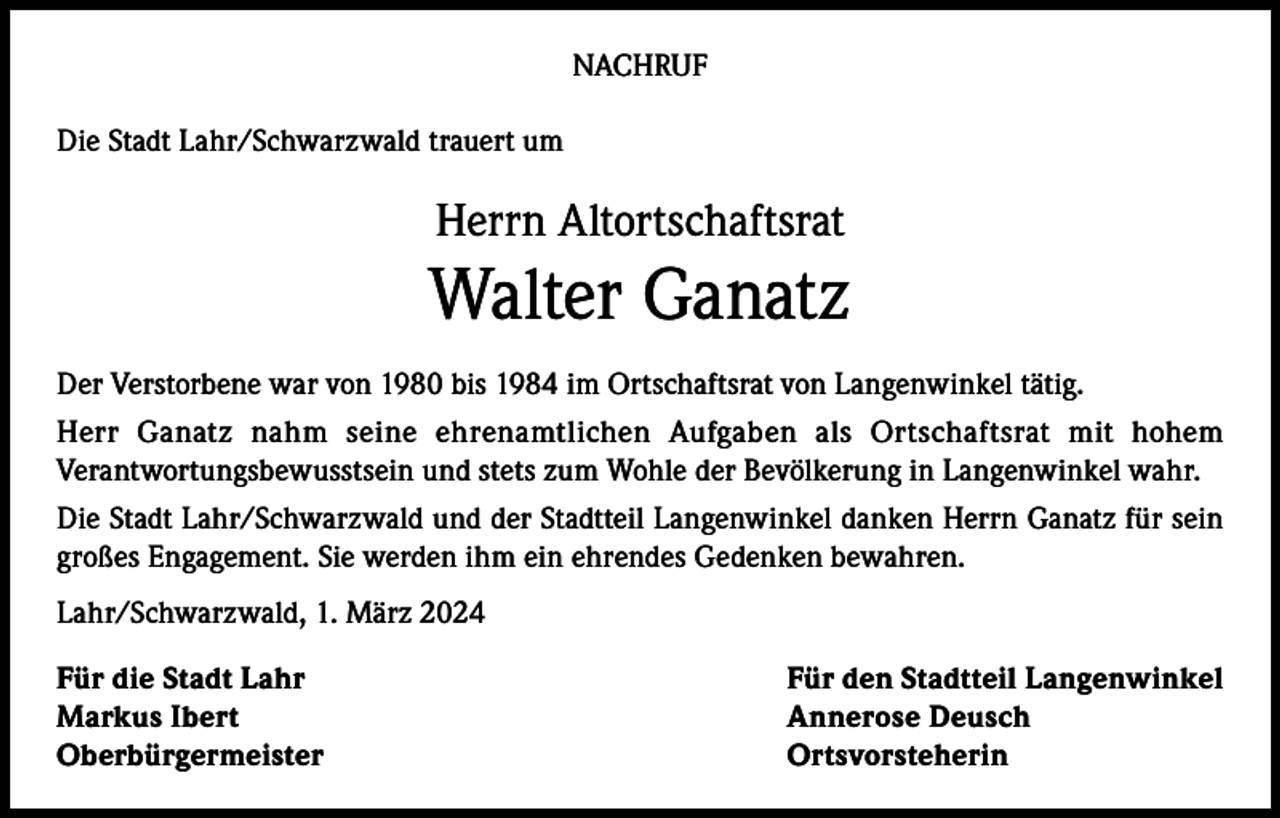 <p>NACHRUF<br />Die Stadt Lahr/Schwarzwald trauert um</p><p>Herrn Altortschaftsrat</p><p>Walter Ganatz<br />Der Verstorbene war von 1980 bis 1984 im Ortschaftsrat von Langenwinkel tätig.<br />Herr Ganatz nahm seine ehrenamtlichen Aufgaben als Ortschaftsrat mit hohem<br />Verantwortungsbewusstsein und stets zum Wohle der Bevölkerung in Langenwinkel wahr.<br />Die Stadt Lahr/Schwarzwald und der Stadtteil Langenwinkel danken Herrn Ganatz für sein<br />großes Engagement. Sie werden ihm ein ehrendes Gedenken bewahren.<br />Lahr/Schwarzwald, 1. März 2024<br />Für die Stadt Lahr<br />Für den Stadtteil Langenwinkel<br />Markus Ibert<br />Annerose Deusch<br />Oberbürgermeister Ortsvorsteherin</p>