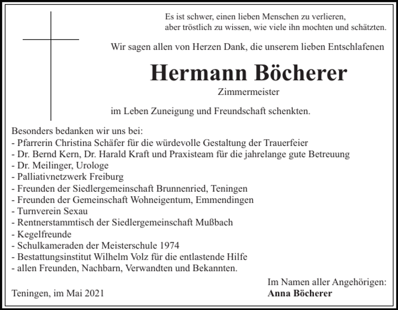 <p>Es ist schwer, einen lieben Menschen zu verlieren,<br />aber tröstlich zu wissen, wie viele ihn mochten und schätzten.</p><p>Wir sagen allen von Herzen Dank, die unserem lieben Entschlafenen</p><p>Hermann Böcherer<br />Zimmermeister<br />im Leben Zuneigung und Freundschaft schenkten.<br />Besonders bedanken wir uns bei:<br />- Pfarrerin Christina Schäfer für die würdevolle Gestaltung der Trauerfeier<br />- Dr. Bernd Kern, Dr. Harald Kraft und Praxisteam für die jahrelange gute Betreuung<br />- Dr. Meilinger, Urologe<br />- Palliativnetzwerk Freiburg<br />- Freunden der Siedlergemeinschaft Brunnenried, Teningen<br />- Freunden der Gemeinschaft Wohneigentum, Emmendingen<br />- Turnverein Sexau<br />- Rentnerstammtisch der Siedlergemeinschaft Mußbach<br />- Kegelfreunde<br />- Schulkameraden der Meisterschule 1974<br />- Bestattungsinstitut Wilhelm Volz für die entlastende Hilfe<br />- allen Freunden, Nachbarn, Verwandten und Bekannten.<br />Im Namen aller Angehörigen:<br />Teningen, im Mai 2021<br />Anna Böcherer</p>