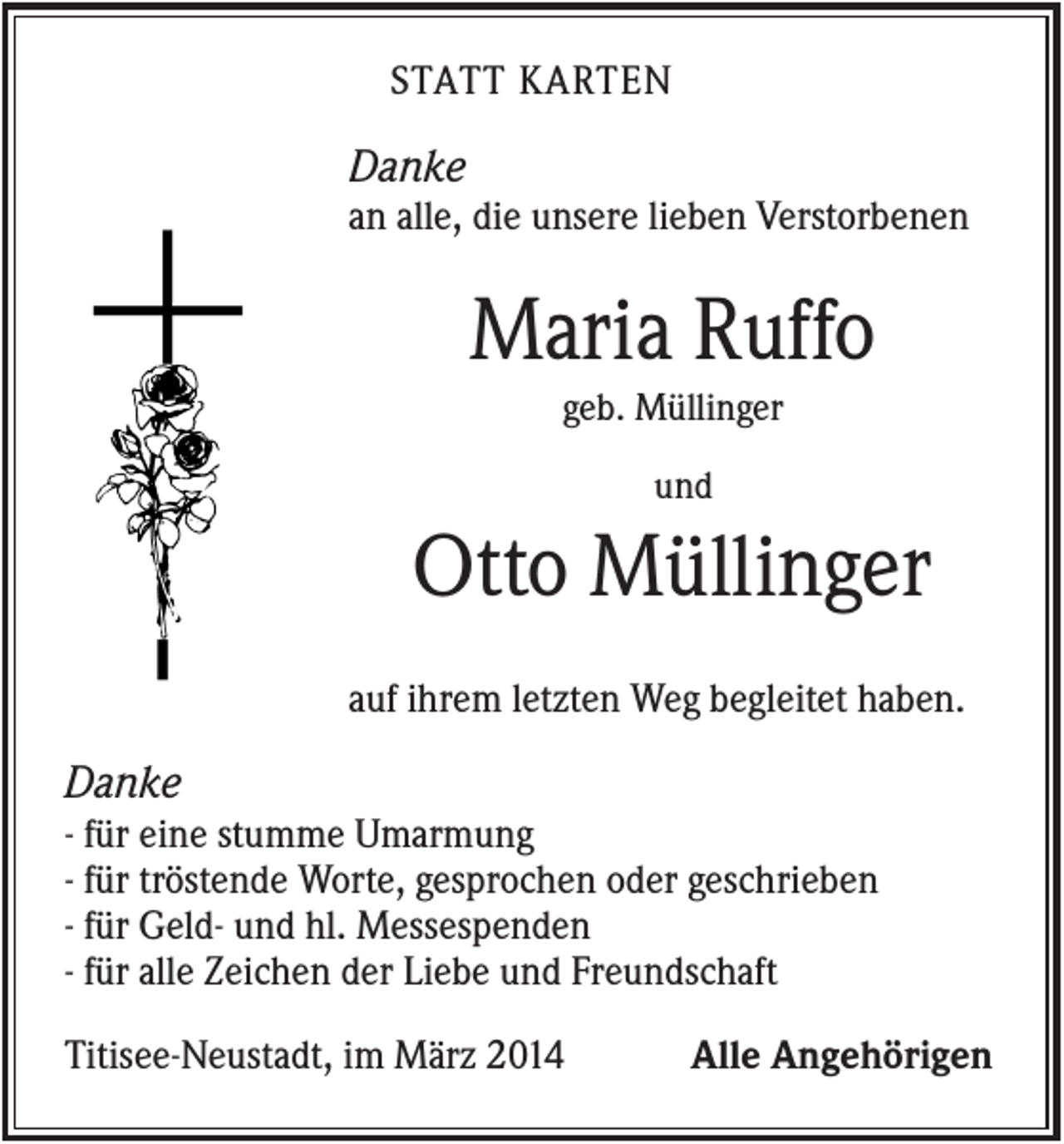 <p>STATT KARTEN</p><p>Danke<br />an alle, die unsere lieben Verstorbenen</p><p>Maria Ruffo<br />geb. Müllinger<br />und</p><p>Otto Müllinger<br />auf ihrem letzten Weg begleitet haben.</p><p>Danke<br />- für eine stumme Umarmung<br />- für tröstende Worte, gesprochen oder geschrieben<br />- für Geld- und hl. Messespenden<br />- für alle Zeichen der Liebe und Freundschaft<br />Titisee-Neustadt, im März 2014</p><p>Alle Angehörigen</p>