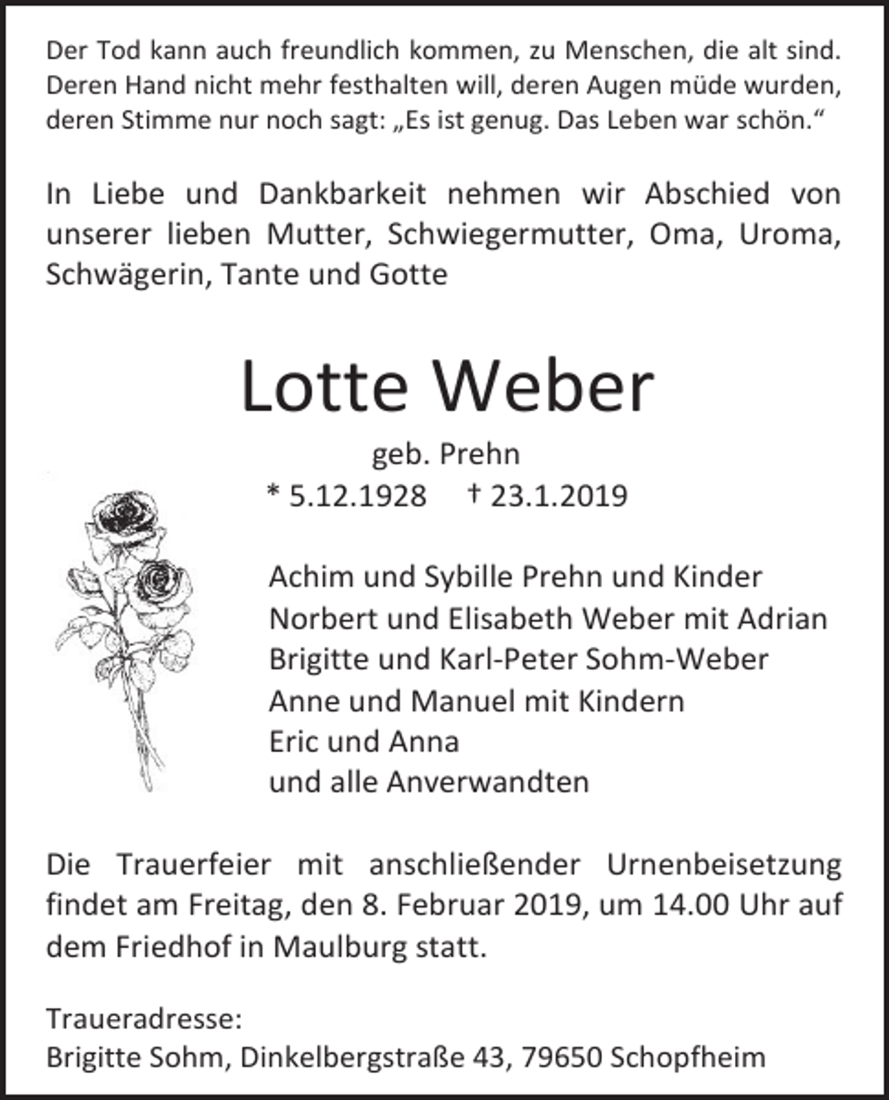 <p>Der Tod kann auch freundlich kommen, zu Menschen, die alt sind.<br />Deren Hand nicht mehr festhalten will, deren Augen müde wurden,<br />deren Stimme nur noch sagt: „Es ist genug. Das Leben war schön.“</p><p>In Liebe und Dankbarkeit nehmen wir Abschied von<br />unserer lieben Mutter, Schwiegermutter, Oma, Uroma,<br />Schwägerin, Tante und Gotte</p><p>Lotte Weber<br />geb. Prehn<br />* 5.12.1928 † 23.1.2019<br />Achim und Sybille Prehn und Kinder<br />Norbert und Elisabeth Weber mit Adrian<br />Brigitte und Karl-Peter Sohm-Weber<br />Anne und Manuel mit Kindern<br />Eric und Anna<br />und alle Anverwandten<br />Die Trauerfeier mit anschließender Urnenbeisetzung<br />findet am Freitag, den 8. Februar 2019, um 14.00 Uhr auf<br />dem Friedhof in Maulburg statt.<br />Traueradresse:<br />Brigitte Sohm, Dinkelbergstraße 43, 79650 Schopfheim</p>