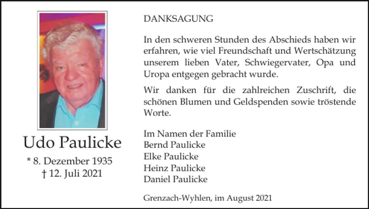 <p>DANKSAGUNG<br />In den schweren Stunden des Abschieds haben wir<br />erfahren, wie viel Freundschaft und Wertschätzung<br />unserem lieben Vater, Schwiegervater, Opa und<br />Uropa entgegen gebracht wurde.<br />Wir danken für die zahlreichen Zuschrift, die<br />schönen Blumen und Geldspenden sowie tröstende<br />Worte.</p><p>Udo Paulicke<br />* 8. Dezember 1935<br />† 12. Juli 2021</p><p>Im Namen der Familie<br />Bernd Paulicke<br />Elke Paulicke<br />Heinz Paulicke<br />Daniel Paulicke<br />Grenzach-Wyhlen, im August 2021</p>