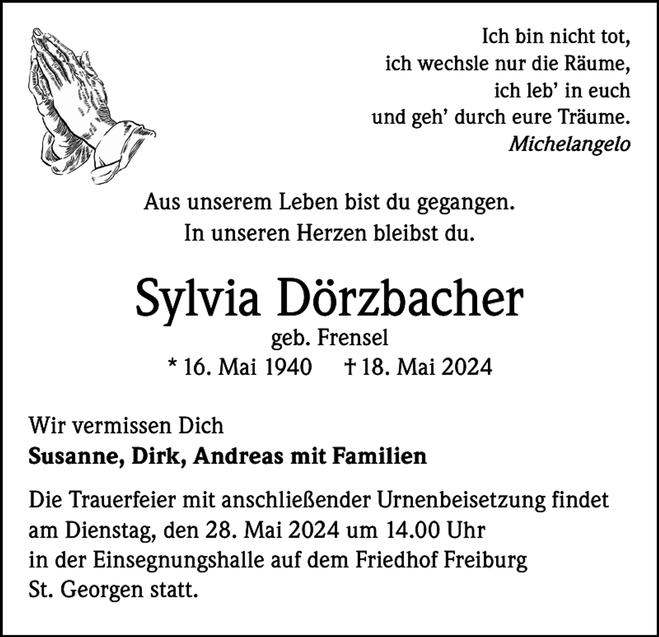 <p>Ich bin nicht tot,<br />ich wechsle nur die Räume,<br />ich leb’ in euch<br />und geh’ durch eure Träume.<br />Michelangelo</p><p>Aus unserem Leben bist du gegangen.<br />In unseren Herzen bleibst du.</p><p>Sylvia Dörzbacher<br />geb. Frensel<br />* 16. Mai 1940 † 18. Mai 2024</p><p>Wir vermissen Dich<br />Susanne, Dirk, Andreas mit Familien<br />Die Trauerfeier mit anschließender Urnenbeisetzung findet<br />am Dienstag, den 28. Mai 2024 um 14.00 Uhr<br />in der Einsegnungshalle auf dem Friedhof Freiburg<br />St. Georgen statt.</p>