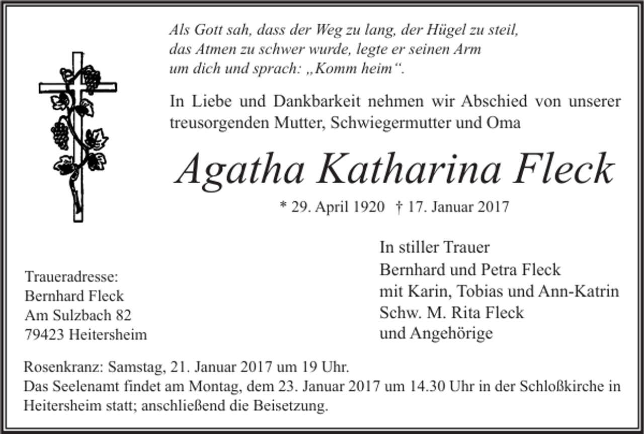 <p>Als Gott sah, dass der Weg zu lang, der Hügel zu steil,<br />das Atmen zu schwer wurde, legte er seinen Arm<br />um dich und sprach: „Komm heim“.</p><p>In Liebe und Dankbarkeit nehmen wir Abschied von unserer<br />treusorgenden Mutter, Schwiegermutter und Oma</p><p>Agatha Katharina Fleck<br />* 29. April 1920 † 17. Januar 2017</p><p>Traueradresse:<br />Bernhard Fleck<br />Am Sulzbach 82<br />79423 Heitersheim</p><p>In stiller Trauer<br />Bernhard und Petra Fleck<br />mit Karin, Tobias und Ann-Katrin<br />Schw. M. Rita Fleck<br />und Angehörige</p><p>Rosenkranz: Samstag, 21. Januar 2017 um 19 Uhr.<br />Das Seelenamt findet am Montag, dem 23. Januar 2017 um 14.30 Uhr in der Schloßkirche in<br />Heitersheim statt; anschließend die Beisetzung.</p>