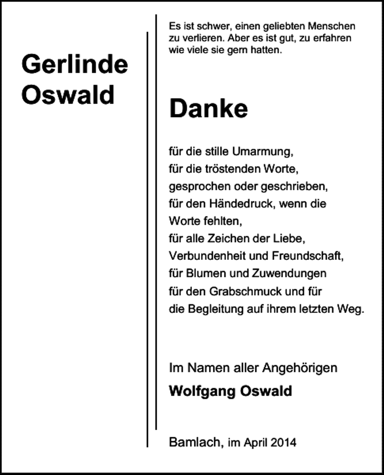 <p>Gerlinde<br />Oswald</p><p>Es ist schwer, einen geliebten Menschen<br />zu verlieren. Aber es ist gut, zu erfahren<br />wie viele sie gern hatten.</p><p>Danke<br />für die stille Umarmung,<br />für die tröstenden Worte,<br />gesprochen oder geschrieben,<br />für den Händedruck, wenn die<br />Worte fehlten,<br />für alle Zeichen der Liebe,<br />Verbundenheit und Freundschaft,<br />für Blumen und Zuwendungen<br />für den Grabschmuck und für<br />die Begleitung auf ihrem letzten Weg.</p><p>Im Namen aller Angehörigen</p><p>Wolfgang Oswald<br />Bamlach, im April 2014</p>