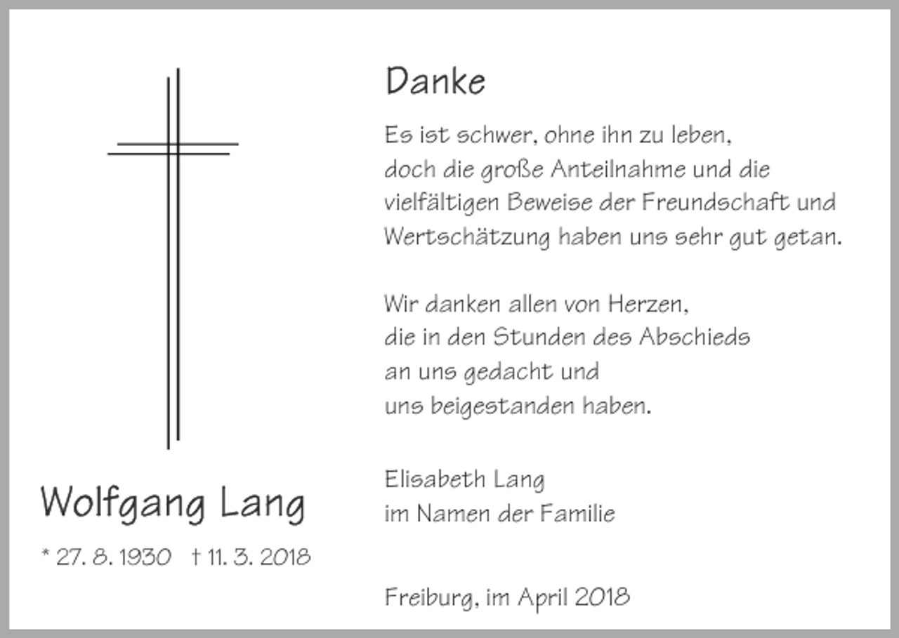 <p>EEs<br />s i ist<br />s t sschwer,<br />c h w er, oohne<br />h n e i ihn<br />h n zzu<br />u lleben,<br />e b e n,<br />ddoch<br />o c h didie<br />e gr<br />o ß e Anteilnahme<br />A n t eil n a h m e und<br />u n d die<br />di e<br />große<br />vivielfältigen<br />elf äl ti g e n Beweise<br />B e w ei s e der<br />d er Freundschaft<br />F r e u n d s c h af t und<br />und<br />WWertschätzung<br />er t s c h ä t z u n g hhaben<br />a b e n uuns<br />n s ssehr<br />e hr ggut<br />u t ggetan.<br />e t a n.<br />Wir<br />a n k e n all<br />e n vvon<br />o n HHerzen,<br />er z e n,<br />Wir ddanken<br />allen<br />didie<br />e iin<br />n dden<br />e n Stunden<br />S t u n d e n ddes<br />e s Abschieds<br />A b s c hi e d s<br />aan<br />n uuns<br />n s ggedacht<br />e d a c h t uund<br />nd<br />uuns<br />n s bbeigestanden<br />ei g e s t a n d e n hhaben.<br />a b e n.<br />Eli<br />Elisabeth<br />s a b e t h LLang<br />ang<br />iimm Namen<br />N a m e n der<br />d er Familie<br />F a mili e<br />** 27.<br />2 7. 8.<br />8. 11930<br />9 3 0 †† 11.<br />11. 3.<br />3. 2018<br />2 01 8</p><p>Fr<br />Freiburg,<br />ei b ur g, iim<br />m April<br />A pril 2018<br />2 01 8</p>
