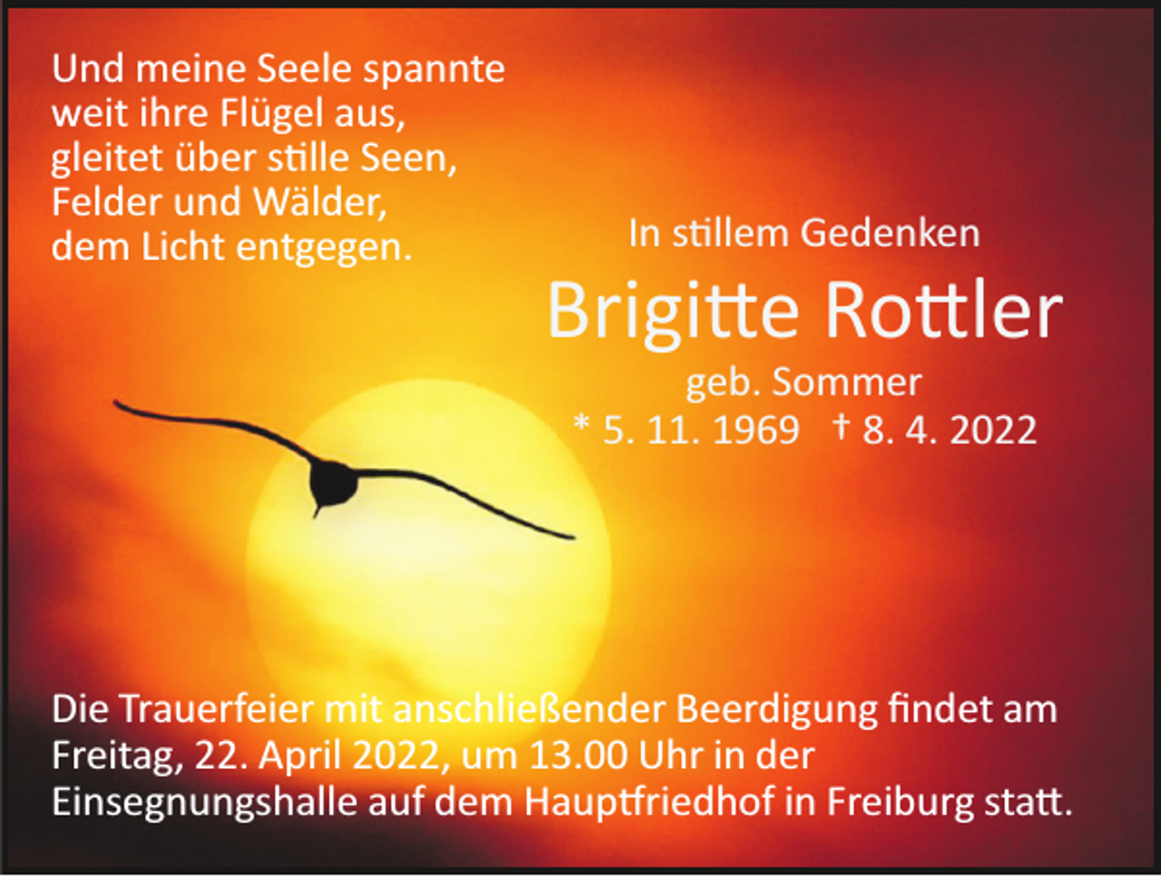 <p>Und meine Seele spannte<br />weit ihre Flügel aus,<br />gleitet über s�lle Seen,<br />Felder und Wälder,<br />dem Licht entgegen.</p><p>In s�llem Gedenken</p><p>Brigi�e Ro�ler<br />geb. Sommer<br />* 5. 11. 1969 † 8. 4. 2022</p><p>Die Trauerfeier mit anschließender Beerdigung ﬁndet am<br />Freitag, 22. April 2022, um 13.00 Uhr in der<br />Einsegnungshalle auf dem Haup�riedhof in Freiburg sta�.</p>