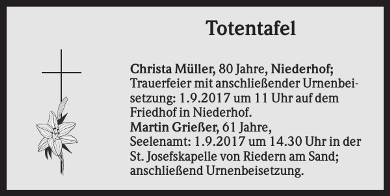 <p>Totentafel<br />Christa Müller, 80 Jahre, Niederhof;<br />Trauerfeier mit anschließender Urnenbeisetzung: 1.9.2017 um 11 Uhr auf dem<br />Friedhof in Niederhof.<br />Martin Grießer, 61 Jahre,<br />Seelenamt: 1.9.2017 um 14.30 Uhr in der<br />St. Josefskapelle von Riedern am Sand;<br />anschließend Urnenbeisetzung.</p>