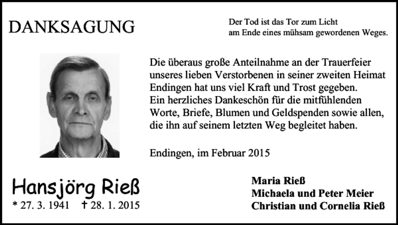 <p>DANKSAGUNG</p><p>Der Tod ist das Tor zum Licht<br />am Ende eines mühsam gewordenen Weges.</p><p>Die überaus große Anteilnahme an der Trauerfeier<br />unseres lieben Verstorbenen in seiner zweiten Heimat<br />Endingen hat uns viel Kraft und Trost gegeben.<br />Ein herzliches Dankeschön für die mitfühlenden<br />Worte, Briefe, Blumen und Geldspenden sowie allen,<br />die ihn auf seinem letzten Weg begleitet haben.<br />Endingen, im Februar 2015</p><p>Hansjörg Rieß</p><p>* 27. 3. 1941  28. 1. 2015</p><p>Maria Rieß<br />Michaela und Peter Meier<br />Christian und Cornelia Rieß</p>