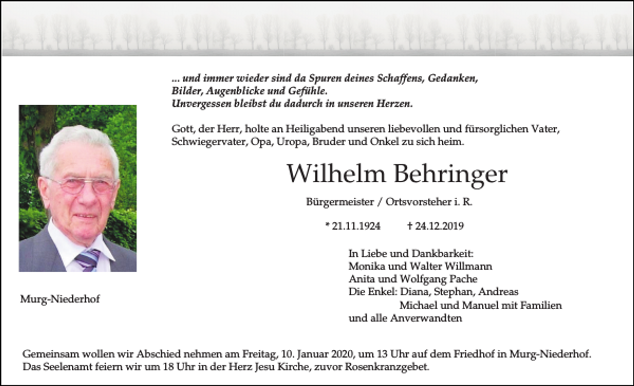 <p>... und immer wieder sind da Spuren deines Schaffens, Gedanken,<br />Bilder, Augenblicke und Gefühle.<br />Unvergessen bleibst du dadurch in unseren Herzen.<br />Gott, der Herr, holte an Heiligabend unseren liebevollen und fürsorglichen Vater,<br />Schwiegervater, Opa, Uropa, Bruder und Onkel zu sich heim.</p><p>Wilhelm Behringer<br />Bürgermeister / Ortsvorsteher i. R.<br />* 21.11.1924</p><p>Murg-Niederhof</p><p>† 24.12.2019</p><p>In Liebe und Dankbarkeit:<br />Monika und Walter Willmann<br />Anita und Wolfgang Pache<br />Die Enkel: Diana, Stephan, Andreas<br />Michael und Manuel mit Familien<br />und alle Anverwandten</p><p>Gemeinsam wollen wir Abschied nehmen am Freitag, 10. Januar 2020, um 13 Uhr auf dem Friedhof in Murg-Niederhof.<br />Das Seelenamt feiern wir um 18 Uhr in der Herz Jesu Kirche, zuvor Rosenkranzgebet.</p>
