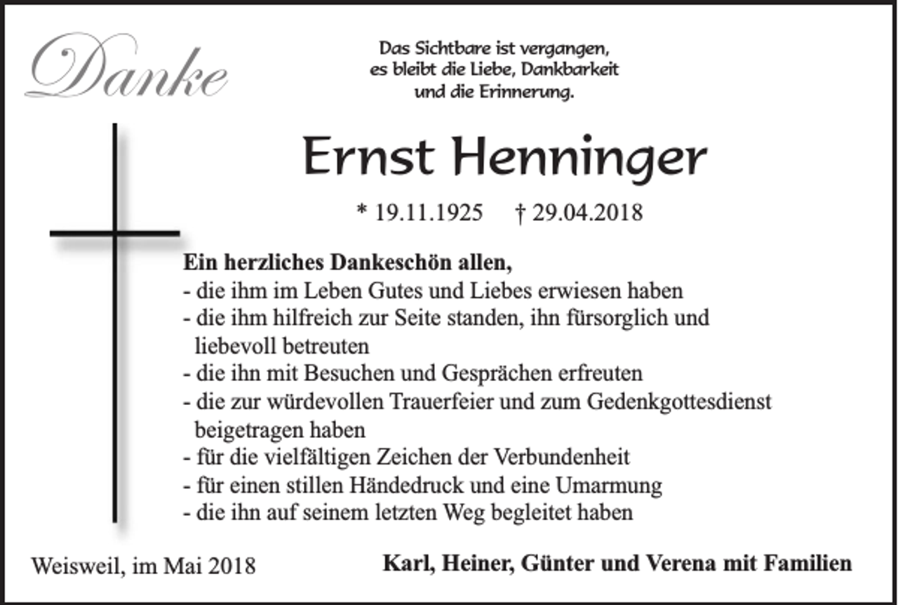<p>Danke<br />Danke</p><p>DDas<br />a s Sichtbare<br />S ic h tb a r e iist<br />s t vergangen,<br />ve rg a n g e n ,<br />eess bleibt<br />b le ib t die<br />die LLiebe,<br />ie b e , Dankbarkeit<br />Da n k b a r k e it<br />u n d ddie<br />ie Erinnerung.<br />E r in n e r u n g .<br />und</p><p>EErnst<br />r n st Henninger<br />H e n ni n g e r<br />** 119.11.1925<br />9. . 1 9 2 5</p><p>†† 229.04.2018<br />9. 0 4. 2 0 1 8</p><p>Ei n hherzliches<br />Ein<br />e r zli c h es Dankeschön<br />D a n k es c h ö n all<br />allen,<br />e n,<br />-- die<br />di e iihm<br />h m iimm Leben<br />L e b e n Gutes<br />G ut es und<br />u n d Liebes<br />Li e b es erwiesen<br />er wi es e n haben<br />ha be n<br />-- die<br />di e iihm<br />h m hilfreich<br />hilfr ei c h zur<br />z ur Seite<br />S eit e standen,<br />st a n d e n, iihn<br />h n ffürsorglich<br />ürs orgli c h uund<br />nd<br />liebevoll<br />li e b e v oll betreuten<br />b etr e ut e n<br />-- die<br />di e iihn<br />h n mit<br />mit Besuchen<br />B es u c h e n und<br />u n d Gesprächen<br />G es pr ä c h e n erfreuten<br />erfr e ut e n<br />-- die<br />di e zur<br />z ur würdevollen<br />w ür d e v oll e n Trauerfeier<br />T r a u erf ei er und<br />u n d zum<br />z u m Gedenkgottesdienst<br />G e d e n k g ott es di e nst<br />beigetragen<br />b ei g etr a g e n haben<br />ha be n<br />-- ffür<br />ür die<br />di e vielfältigen<br />vi elf älti g e n Zeichen<br />Z ei c h e n der<br />d er VVerbundenheit<br />er b u n d e n h eit<br />-- ffür<br />ür einen<br />ei n e n stillen<br />still e n Händedruck<br />H ä n d e dr u c k und<br />u n d eine<br />ei n e Umarmung<br />U m ar m u n g<br />-- die<br />di e iihn<br />h n auf<br />a uf seinem<br />s ei n e m lletzten<br />et zt e n WWeg<br />e g begleitet<br />b e gl eit et haben<br />ha be n<br />WWeisweil,<br />eis w eil, iimm Mai<br />M ai</p><p>KKarl,<br />a r l, Heiner,<br />He in e r, Günter<br />Gü n te r und<br />un d VVerena<br />e r e n a mit<br />m it Familien<br />Fa m ilie n</p>