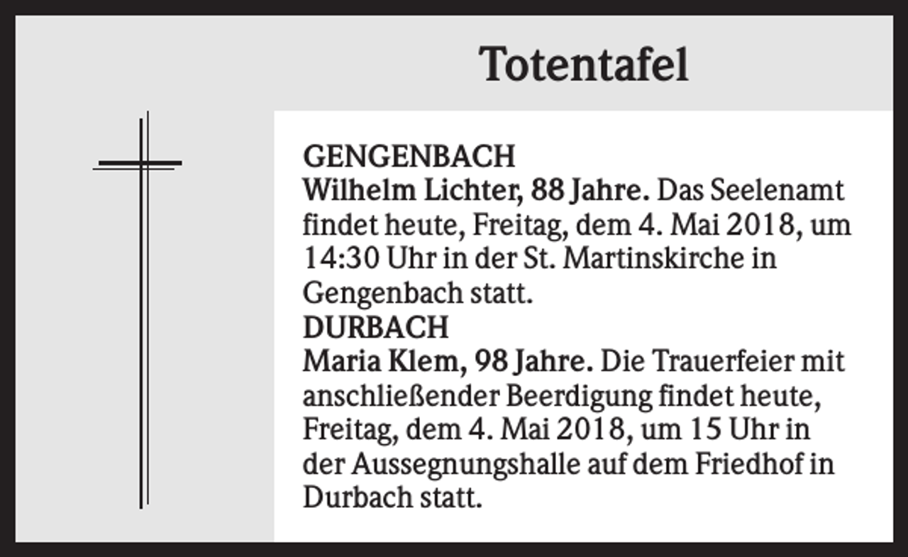 <p>Totentafel<br />GENGENBACH<br />Wilhelm Lichter, 88 Jahre. Das Seelenamt<br />findet heute, Freitag, dem 4. Mai 2018, um<br />14:30 Uhr in der St. Martinskirche in<br />Gengenbach statt.<br />DURBACH<br />Maria Klem, 98 Jahre. Die Trauerfeier mit<br />anschließender Beerdigung findet heute,<br />Freitag, dem 4. Mai 2018, um 15 Uhr in<br />der Aussegnungshalle auf dem Friedhof in<br />Durbach statt.</p>
