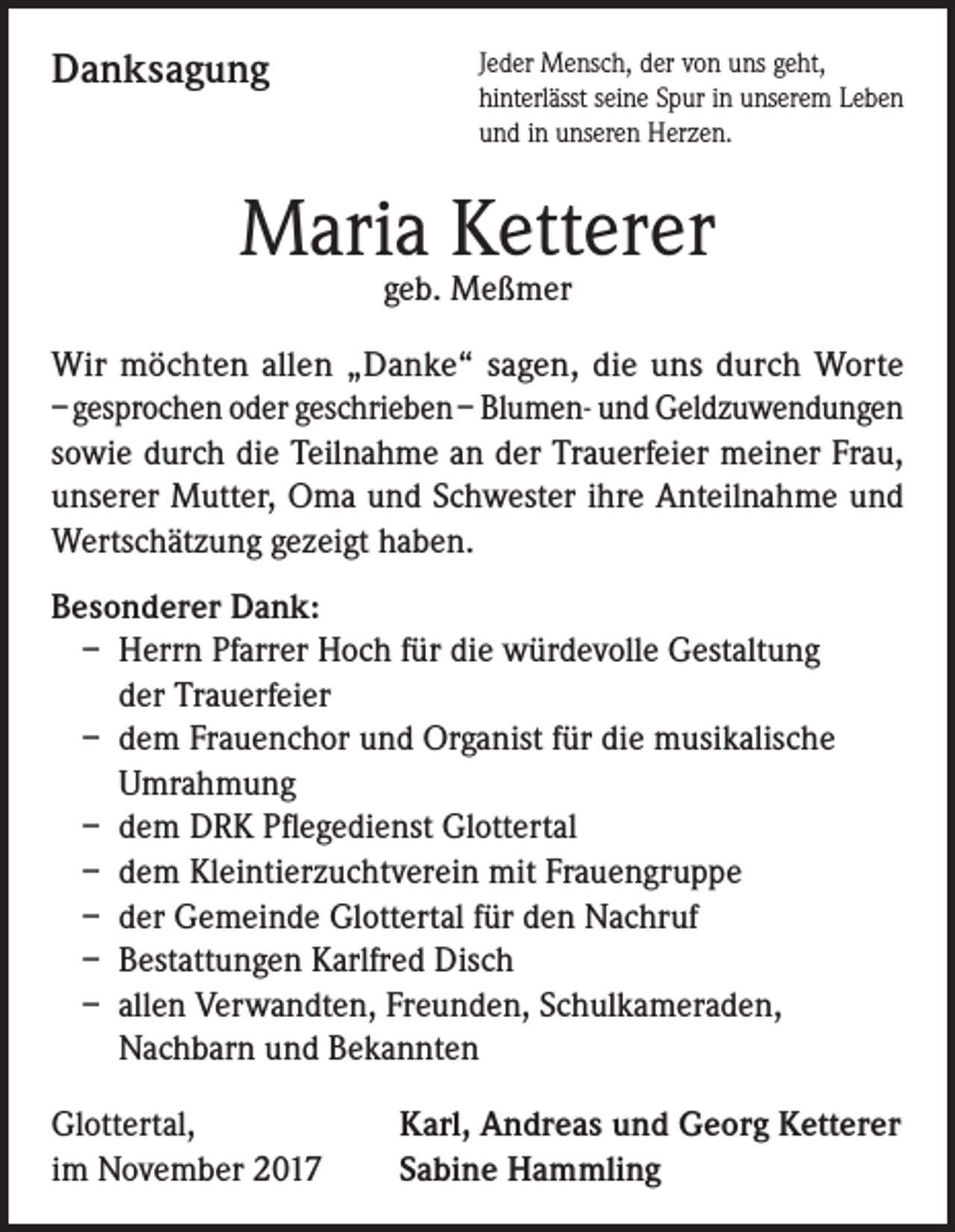 <p>Danksagung</p><p>Jeder Mensch, der von uns geht,<br />hinterlässt seine Spur in unserem Leben<br />und in unseren Herzen.</p><p>Maria Ketterer<br />geb. Meßmer</p><p>Wir möchten allen „Danke“ sagen, die uns durch Worte<br />– gesprochen oder geschrieben – Blumen- und Geldzuwendungen<br />sowie durch die Teilnahme an der Trauerfeier meiner Frau,<br />unserer Mutter, Oma und Schwester ihre Anteilnahme und<br />Wertschätzung gezeigt haben.<br />Besonderer Dank:<br />– Herrn Pfarrer Hoch für die würdevolle Gestaltung<br />der Trauerfeier<br />– dem Frauenchor und Organist für die musikalische<br />Umrahmung<br />– dem DRK Pflegedienst Glottertal<br />– dem Kleintierzuchtverein mit Frauengruppe<br />– der Gemeinde Glottertal für den Nachruf<br />– Bestattungen Karlfred Disch<br />– allen Verwandten, Freunden, Schulkameraden,<br />Nachbarn und Bekannten<br />Glottertal,<br />im November 2017</p><p>Karl, Andreas und Georg Ketterer<br />Sabine Hammling</p>