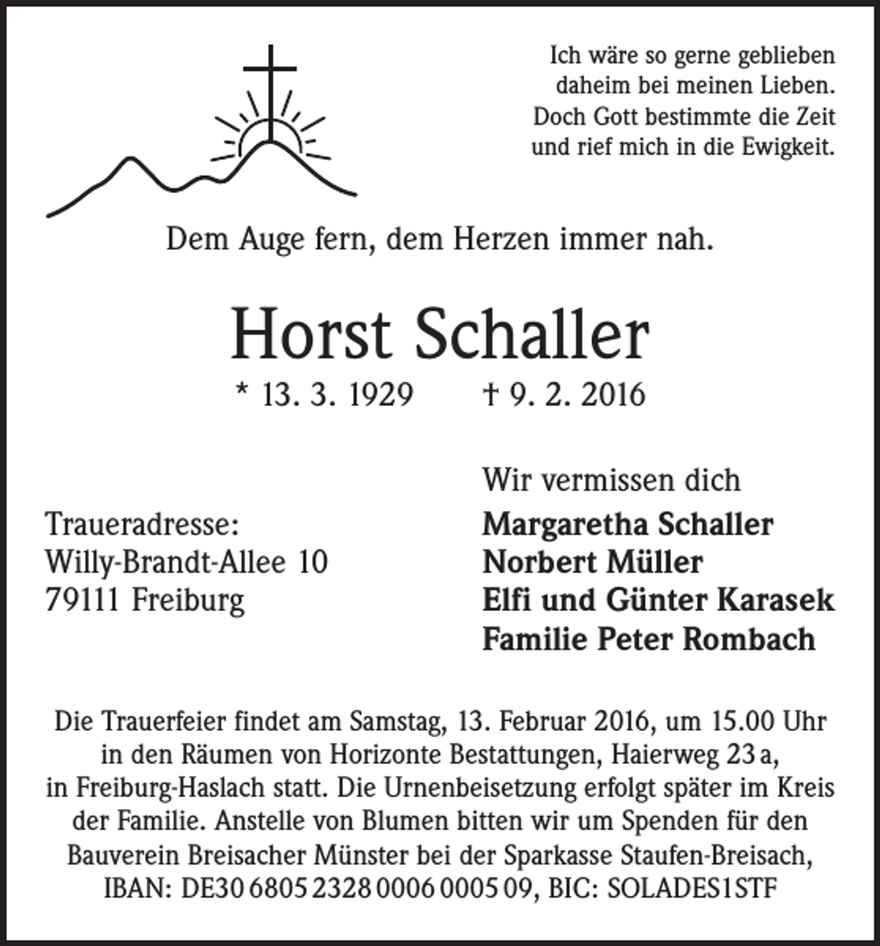 <p>Ich wäre so gerne geblieben<br />daheim bei meinen Lieben.<br />Doch Gott bestimmte die Zeit<br />und rief mich in die Ewigkeit.</p><p>Dem Auge fern, dem Herzen immer nah.</p><p>Horst Schaller<br />* 13. 3. 1929 † 9. 2. 2016</p><p>Traueradresse:<br />Willy-Brandt-Allee 10<br />79111 Freiburg</p><p>Wir vermissen dich<br />Margaretha Schaller<br />Norbert Müller<br />Elfi und Günter Karasek<br />Familie Peter Rombach</p><p>Die Trauerfeier findet am Samstag, 13. Februar 2016, um 15.00 Uhr<br />in den Räumen von Horizonte Bestattungen, Haierweg 23 a,<br />in Freiburg-Haslach statt. Die Urnenbeisetzung erfolgt ­später im Kreis<br />der Familie. Anstelle von Blumen bitten wir um Spenden für den<br />Bauverein Breisacher Münster bei der Sparkasse Staufen-Breisach,<br />IBAN: DE30 6805 2328 0006 0005 09, BIC: SOLADES1STF</p>