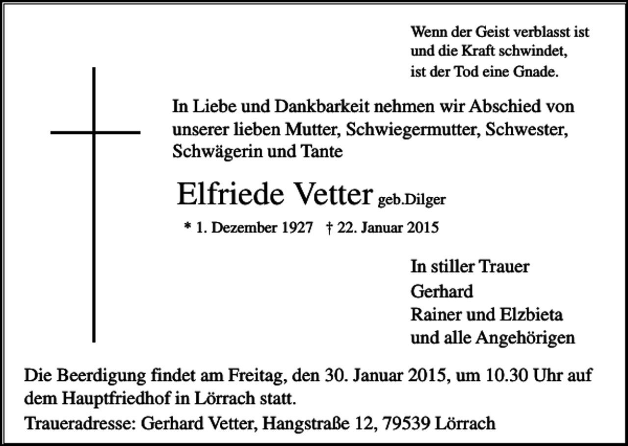 <p>Wenn der Geist verblasst ist<br />und die Kraft schwindet,<br />ist der Tod eine Gnade.</p><p>In Liebe und Dankbarkeit nehmen wir Abschied von<br />unserer lieben Mutter, Schwiegermutter, Schwester,<br />Schwägerin und Tante</p><p>Elfriede Vetter geb.Dilger<br />* 1. Dezember 1927 † 22. Januar 2015</p><p>In stiller Trauer<br />Gerhard<br />Rainer und Elzbieta<br />und alle Angehörigen<br />Die Beerdigung findet am Freitag, den 30. Januar 2015, um 10.30 Uhr auf<br />dem Hauptfriedhof in Lörrach statt.<br />Traueradresse: Gerhard Vetter, Hangstraße 12, 79539 Lörrach</p>