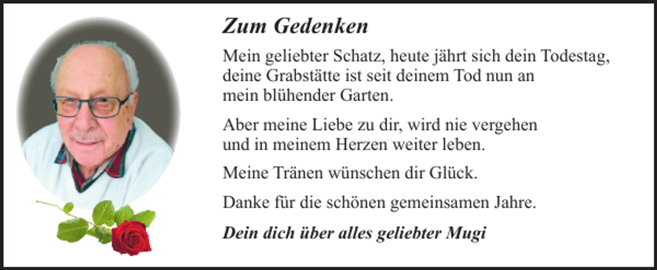 <p>Zum Gedenken<br />Mein geliebter Schatz, heute jährt sich dein Todestag,<br />deine Grabstätte ist seit deinem Tod nun an<br />mein blühender Garten.<br />Aber meine Liebe zu dir, wird nie vergehen<br />und in meinem Herzen weiter leben.<br />Meine Tränen wünschen dir Glück.<br />Danke für die schönen gemeinsamen Jahre.<br />Dein dich über alles geliebter Mugi</p>