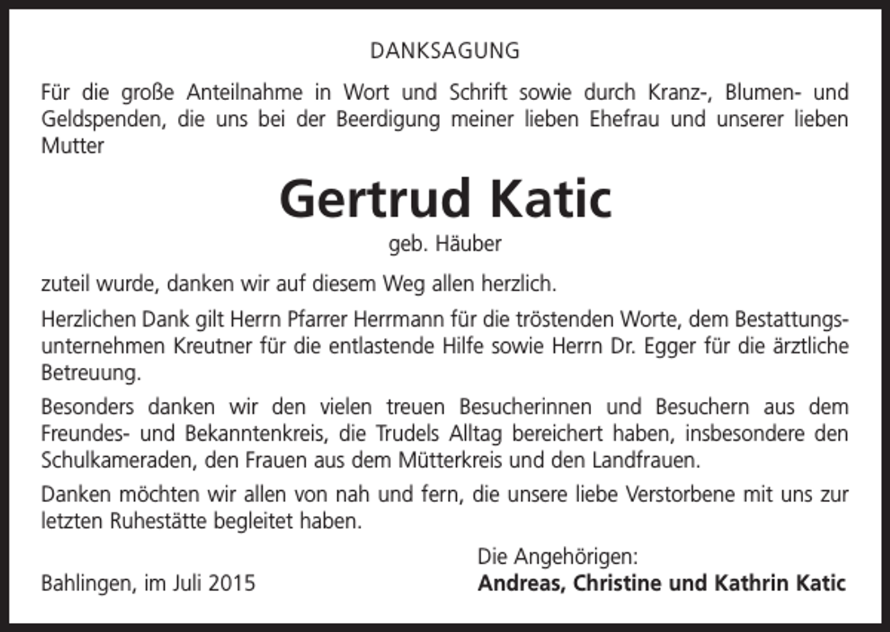 <p>DANKSAGUNG<br />Für die große Anteilnahme in Wort und Schrift sowie durch Kranz-, Blumen- und<br />Geldspenden, die uns bei der Beerdigung meiner lieben Ehefrau und unserer lieben<br />­Mutter</p><p>Gertrud Katic<br />geb. Häuber<br />zuteil wurde, danken wir auf diesem Weg allen herzlich.<br />Herzlichen Dank gilt Herrn Pfarrer Herrmann für die tröstenden Worte, dem Bestattungsunternehmen Kreutner für die entlastende Hilfe sowie Herrn Dr. Egger für die ärztliche<br />Betreuung.<br />Besonders danken wir den vielen treuen Besucherinnen und Besuchern aus dem<br />­Freundes- und Bekanntenkreis, die Trudels Alltag bereichert haben, insbesondere den<br />Schulkameraden, den Frauen aus dem Mütterkreis und den Landfrauen.<br />Danken möchten wir allen von nah und fern, die unsere liebe Verstorbene mit uns zur<br />letzten Ruhestätte begleitet haben.</p><p>Bahlingen, im Juli 2015</p><p>Die Angehörigen:<br />Andreas, Christine und Kathrin Katic</p>