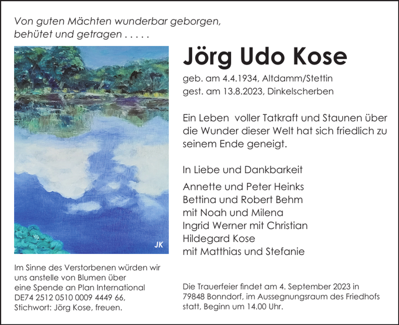 <p>Von guten Mächten wunderbar geborgen,<br />behütet und getragen . . . . .</p><p>Jörg Udo Kose<br />geb. am 4.4.1934, Altdamm/Stettin<br />gest. am 13.8.2023, Dinkelscherben</p><p>Ein Leben voller Tatkraft und Staunen über<br />die Wunder dieser Welt hat sich friedlich zu<br />seinem Ende geneigt.<br />In Liebe und Dankbarkeit</p><p>JK<br />Im Sinne des Verstorbenen würden wir<br />uns anstelle von Blumen über<br />eine Spende an Plan International<br />DE74 2512 051009 4449 66,<br />Stichwort: Jörg Kose, freuen.</p><p>Annette und Peter Heinks<br />Bettina und Robert Behm<br />mit Noah und Milena<br />Ingrid Werner mit Christian<br />Hildegard Kose<br />JK<br />mit Matthias und<br />Stefanie</p><p>Die Trauerfeier findet am 4. September 2023 in<br />79848 Bonndorf, im Aussegnungsraum des Friedhofs<br />statt, Beginn um 14.00 Uhr.</p>