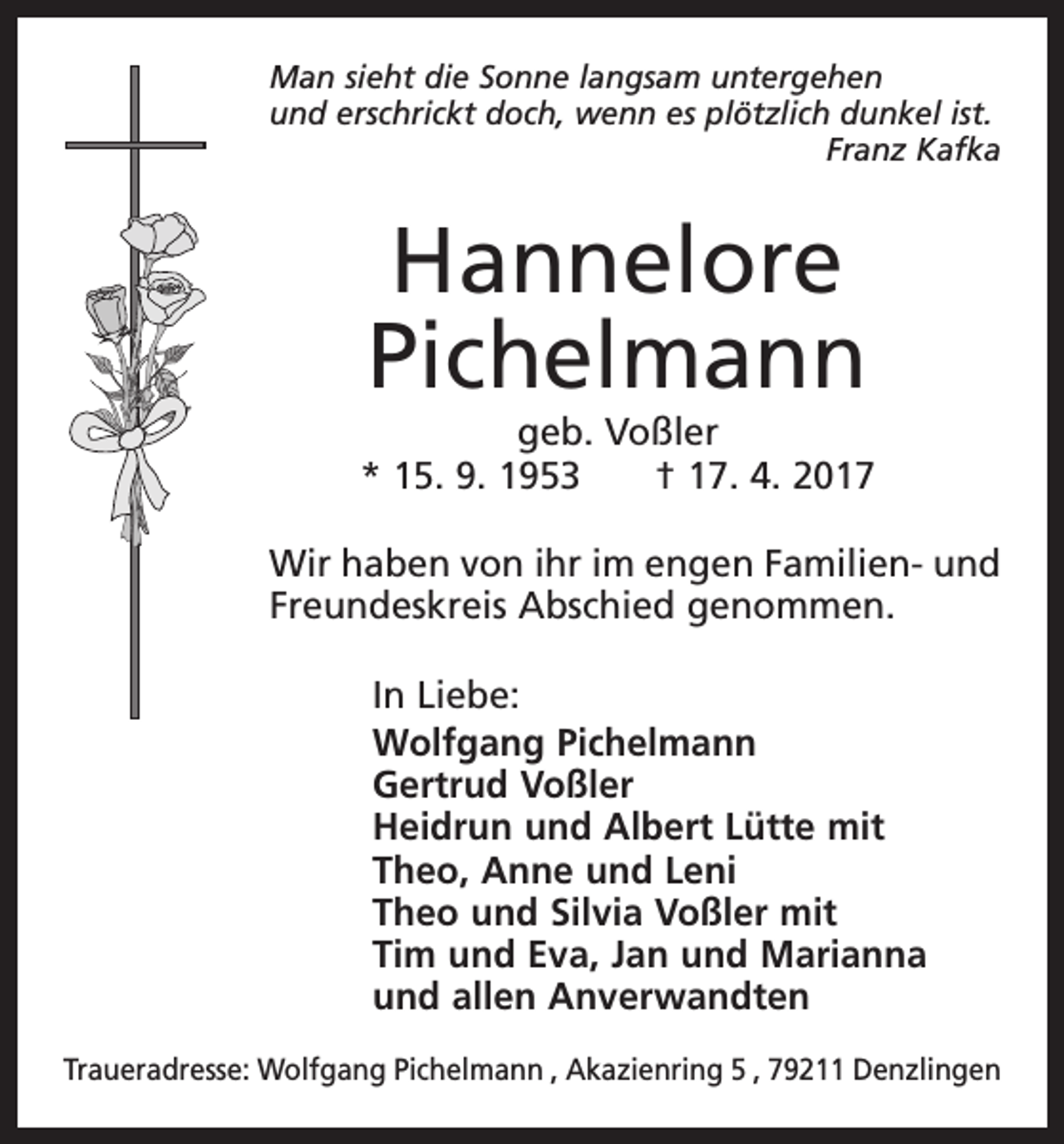 <p>Man sieht die Sonne langsam untergehen<br />und erschrickt doch, wenn es plötzlich dunkel ist.</p><p>Franz Kafka</p><p>Hannelore<br />Pichelmann</p><p>geb. Voßler<br />* 15. 9. 1953 † 17. 4. 2017<br />Wir haben von ihr im engen Familien- und<br />Freundeskreis Abschied genommen.<br />In Liebe:<br />Wolfgang Pichelmann<br />Gertrud Voßler<br />Heidrun und Albert Lütte mit<br />Theo, Anne und Leni<br />Theo und Silvia Voßler mit<br />Tim und Eva, Jan und Marianna<br />und allen Anverwandten<br />Traueradresse: Wolfgang Pichelmann , Akazienring 5 , 79211 Denzlingen</p>