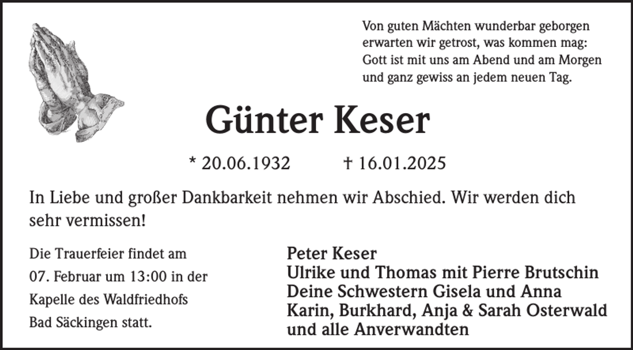 <p>Von guten Mächten wunderbar geborgen<br />erwarten wir getrost, was kommen mag:<br />Gott ist mit uns am Abend und am Morgen<br />und ganz gewiss an jedem neuen Tag.</p><p>Günter Keser<br />* 20.06.1932</p><p>† 16.01.2025</p><p>In Liebe und großer Dankbarkeit nehmen wir Abschied. Wir werden dich<br />sehr vermissen!<br />Die Trauerfeier findet am<br />07. Februar um 13:00 in der<br />Kapelle des Waldfriedhofs<br />Bad Säckingen statt.</p><p>Peter Keser<br />Ulrike und Thomas mit Pierre Brutschin<br />Deine Schwestern Gisela und Anna<br />Karin, Burkhard, Anja &amp; Sarah Osterwald<br />und alle Anverwandten</p>