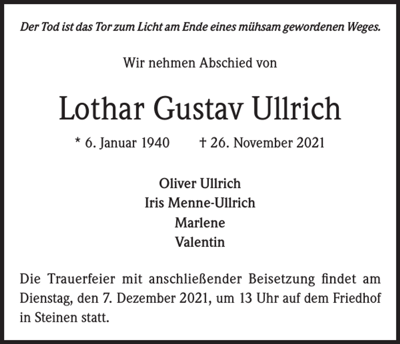 <p>Der Tod ist das Tor zum Licht am Ende eines mühsam gewordenen Weges.</p><p>Wir nehmen Abschied von</p><p>Lothar Gustav Ullrich<br />* 6. Januar 1940 † 26. November 2021<br />Oliver Ullrich<br />Iris Menne-Ullrich<br />Marlene<br />Valentin<br />Die Trauerfeier mit anschließender Beisetzung findet am<br />Dienstag, den 7. Dezember 2021, um 13 Uhr auf dem Friedhof<br />in Steinen statt.</p>