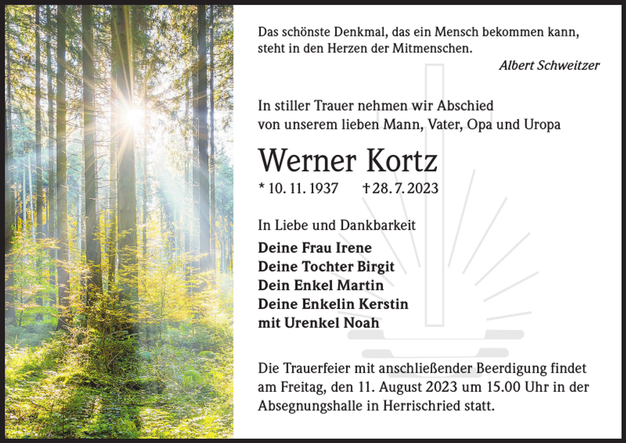 <p>Das schönste Denkmal, das ein Mensch bekommen kann,<br />steht in den Herzen der Mitmenschen.<br />Albert Schweitzer</p><p>In stiller Trauer nehmen wir Abschied<br />von unserem lieben Mann, Vater, Opa und Uropa</p><p>Werner Kortz<br />* 10. 11. 1937</p><p>† 28. 7. 2023</p><p>In Liebe und Dankbarkeit<br />Deine Frau Irene<br />Deine Tochter Birgit<br />Dein Enkel Martin<br />Deine Enkelin Kerstin<br />mit Urenkel Noah<br />Die Trauerfeier mit anschließender Beerdigung findet<br />am Freitag, den 11. August 2023 um 15.00 Uhr in der<br />Absegnungshalle in Herrischried statt.</p>