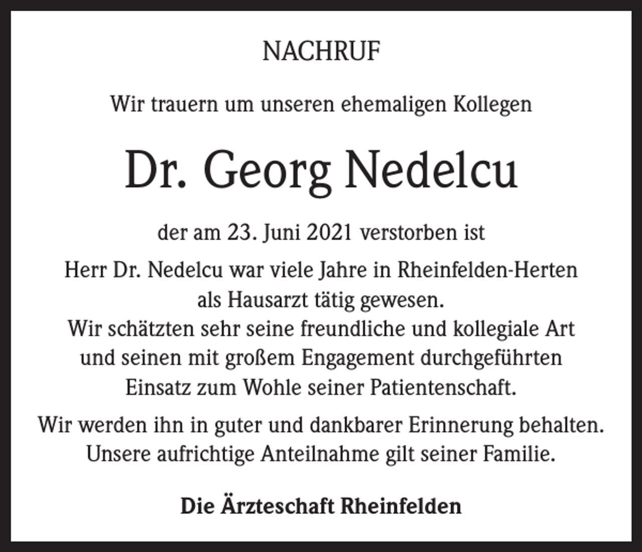 <p>NACHRUF<br />Wir trauern um unseren ehemaligen Kollegen</p><p>Dr. Georg Nedelcu<br />der am 23. Juni 2021 verstorben ist<br />Herr Dr. Nedelcu war viele Jahre in Rheinfelden-Herten<br />als Hausarzt tätig gewesen.<br />Wir schätzten sehr seine freundliche und kollegiale Art<br />und seinen mit großem Engagement durchgeführten<br />Einsatz zum Wohle seiner Patientenschaft.<br />Wir werden ihn in guter und dankbarer Erinnerung behalten.<br />Unsere aufrichtige Anteilnahme gilt seiner Familie.<br />Die Ärzteschaft Rheinfelden</p>