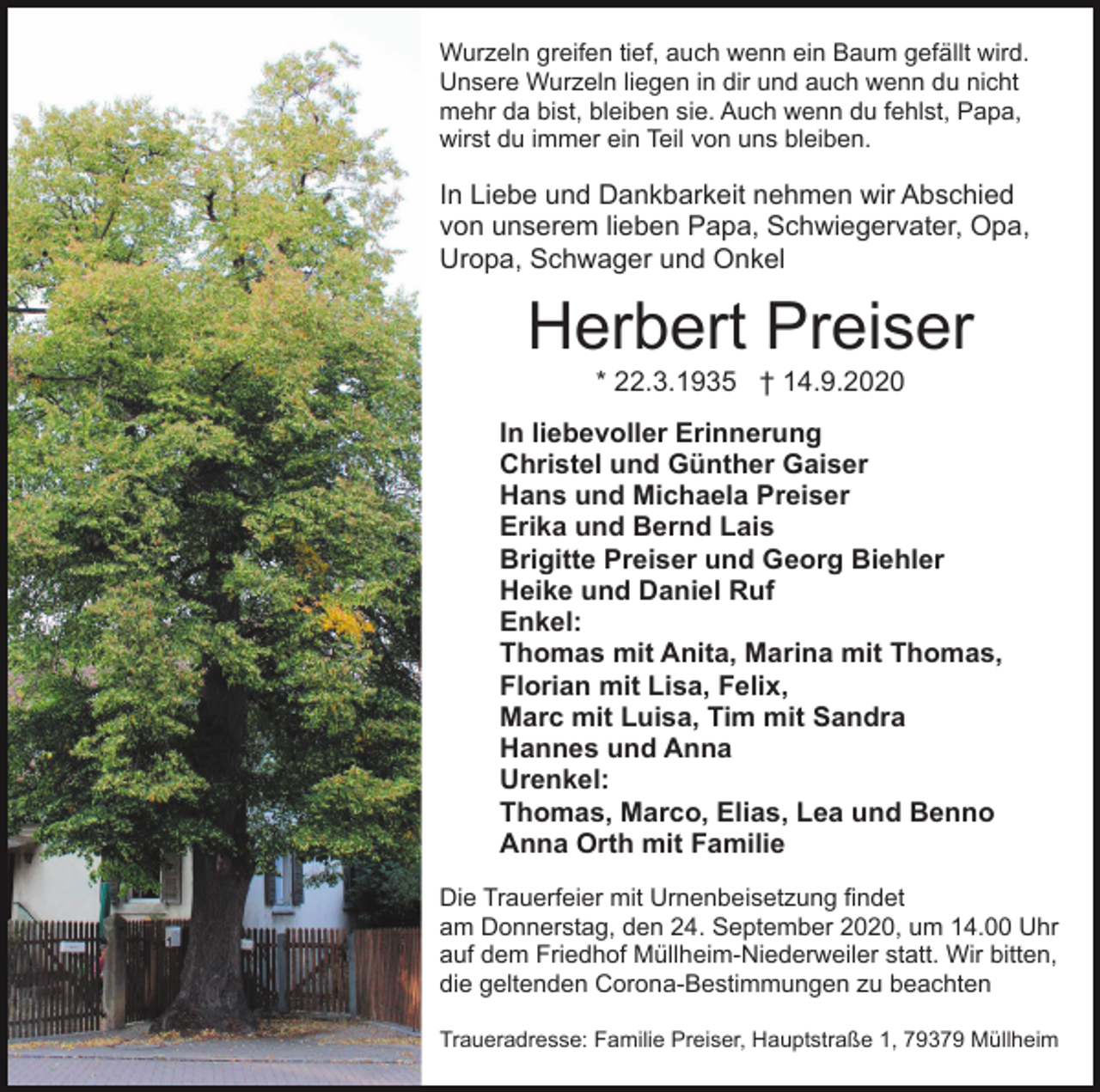 <p>Wurzeln greifen tief, auch wenn ein Baum gefällt wird.<br />Unsere Wurzeln liegen in dir und auch wenn du nicht<br />mehr da bist, bleiben sie. Auch wenn du fehlst, Papa,<br />wirst du immer ein Teil von uns bleiben.</p><p>In Liebe und Dankbarkeit nehmen wir Abschied<br />von unserem lieben Papa, Schwiegervater, Opa,<br />Uropa, Schwager und Onkel</p><p>Herbert Preiser<br />* 22.3.1935 † 14.9.2020<br />In liebevoller Erinnerung<br />Christel und Günther Gaiser<br />Hans und Michaela Preiser<br />Erika und Bernd Lais<br />Brigitte Preiser und Georg Biehler<br />Heike und Daniel Ruf<br />Enkel:<br />Thomas mit Anita, Marina mit Thomas,<br />Florian mit Lisa, Felix,<br />Marc mit Luisa, Tim mit Sandra<br />Hannes und Anna<br />Urenkel:<br />Thomas, Marco, Elias, Lea und Benno<br />Anna Orth mit Familie<br />Die Trauerfeier mit Urnenbeisetzung findet<br />am Donnerstag, den 24. September 2020, um 14.00 Uhr<br />auf dem Friedhof Müllheim-Niederweiler statt. Wir bitten,<br />die geltenden Corona-Bestimmungen zu beachten<br />Traueradresse: Familie Preiser, Hauptstraße 1, 79379 Müllheim</p>