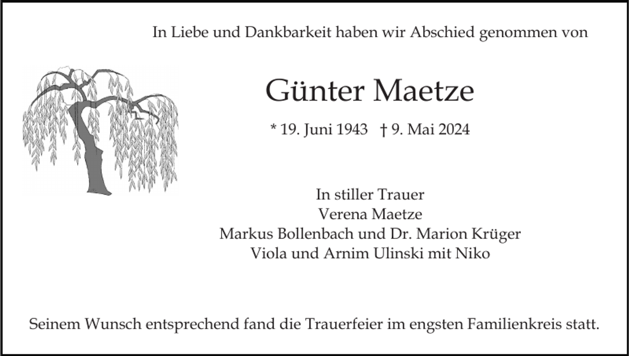 <p>In Liebe und Dankbarkeit haben wir Abschied genommen von</p><p>Günter Maetze<br />* 19. Juni 1943 † 9. Mai 2024</p><p>In stiller Trauer<br />Verena Maetze<br />Markus Bollenbach und Dr. Marion Krüger<br />Viola und Arnim Ulinski mit Niko</p><p>Seinem Wunsch entsprechend fand die Trauerfeier im engsten Familienkreis statt.</p>