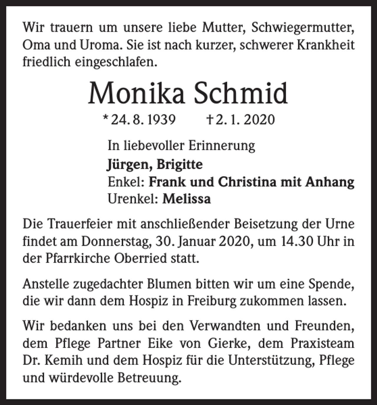 <p>Wir trauern um unsere liebe Mutter, Schwiegermutter,<br />Oma und Uroma. Sie ist nach kurzer, schwerer Krankheit<br />friedlich eingeschlafen.</p><p>Monika Schmid<br />* 24. 8. 1939 † 2. 1. 2020</p><p>In liebevoller Erinnerung<br />Jürgen, Brigitte<br />Enkel: Frank und Christina mit Anhang<br />Urenkel: Melissa<br />Die Trauerfeier mit anschließender Beisetzung der Urne<br />findet am Donnerstag, 30. Januar 2020, um 14.30 Uhr in<br />der Pfarrkirche Oberried statt.<br />Anstelle zugedachter Blumen bitten wir um eine Spende,<br />die wir dann dem Hospiz in Freiburg zukommen lassen.<br />Wir bedanken uns bei den Verwandten und Freunden,<br />dem Pflege Partner Eike von Gierke, dem Praxisteam<br />Dr. Kemih und dem Hospiz für die Unterstützung, Pflege<br />und würdevolle Betreuung.</p>