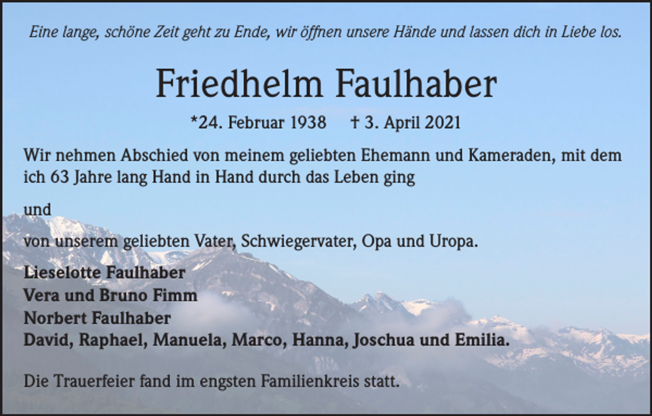 <p>Eine lange, schöne Zeit geht zu Ende, wir öffnen unsere Hände und lassen dich in Liebe los.</p><p>Friedhelm Faulhaber<br />*24. Februar 1938</p><p>† 3. April 2021</p><p>Wir nehmen Abschied von meinem geliebten Ehemann und Kameraden, mit dem<br />ich 63 Jahre lang Hand in Hand durch das Leben ging<br />und<br />von unserem geliebten Vater, Schwiegervater, Opa und Uropa.<br />Lieselotte Faulhaber<br />Vera und Bruno Fimm<br />Norbert Faulhaber<br />David, Raphael, Manuela, Marco, Hanna, Joschua und Emilia.<br />Die Trauerfeier fand im engsten Familienkreis statt.</p>