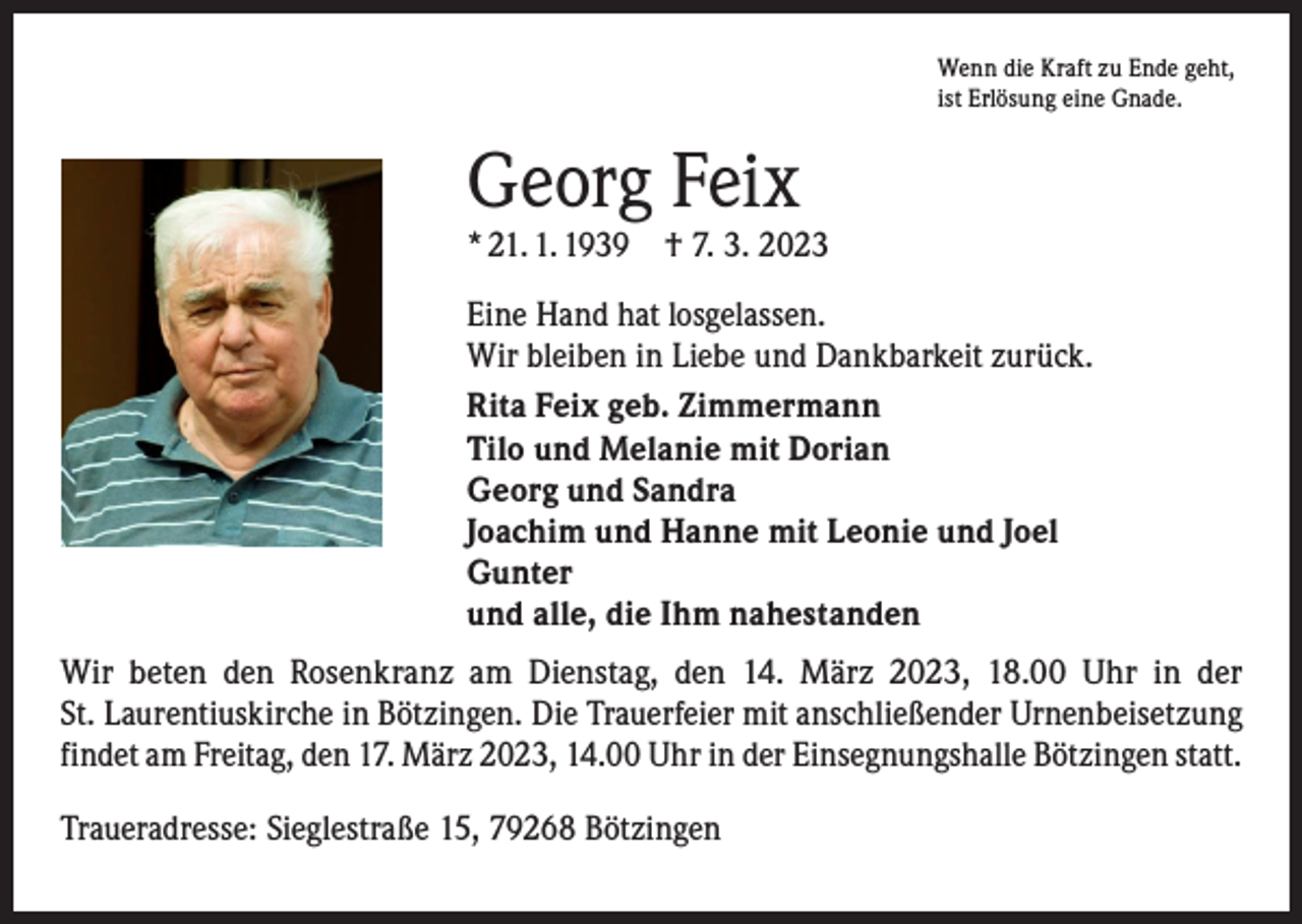 <p>Wenn die Kraft zu Ende geht,<br />ist Erlösung eine Gnade.</p><p>Georg Feix</p><p>* 21. 1. 1939 † 7. 3. 2023<br />Eine Hand hat losgelassen.<br />Wir bleiben in Liebe und Dankbarkeit zurück.<br />Rita Feix geb. Zimmermann<br />Tilo und Melanie mit Dorian<br />Georg und Sandra<br />Joachim und Hanne mit Leonie und Joel<br />Gunter<br />und alle, die Ihm nahestanden<br />Wir beten den Rosenkranz am Dienstag, den 14. März 2023, 18.00 Uhr in der<br />St. Laurentiuskirche in Bötzingen. Die Trauerfeier mit anschließender Urnenbei­setzung<br />findet am Freitag, den 17. März 2023, 14.00 Uhr in der Einsegnungshalle Bötzingen statt.<br />Traueradresse: Sieglestraße 15, 79268 Bötzingen</p>