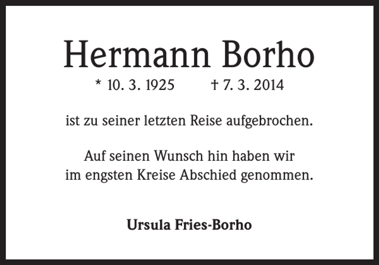 <p>Hermann Borho<br />* 10. 3. 1925</p><p>† 7. 3. 2014</p><p>ist zu seiner letzten Reise aufgebrochen.<br />Auf seinen Wunsch hin haben wir<br />im engsten Kreise Abschied genommen.<br />Ursula Fries-Borho</p>