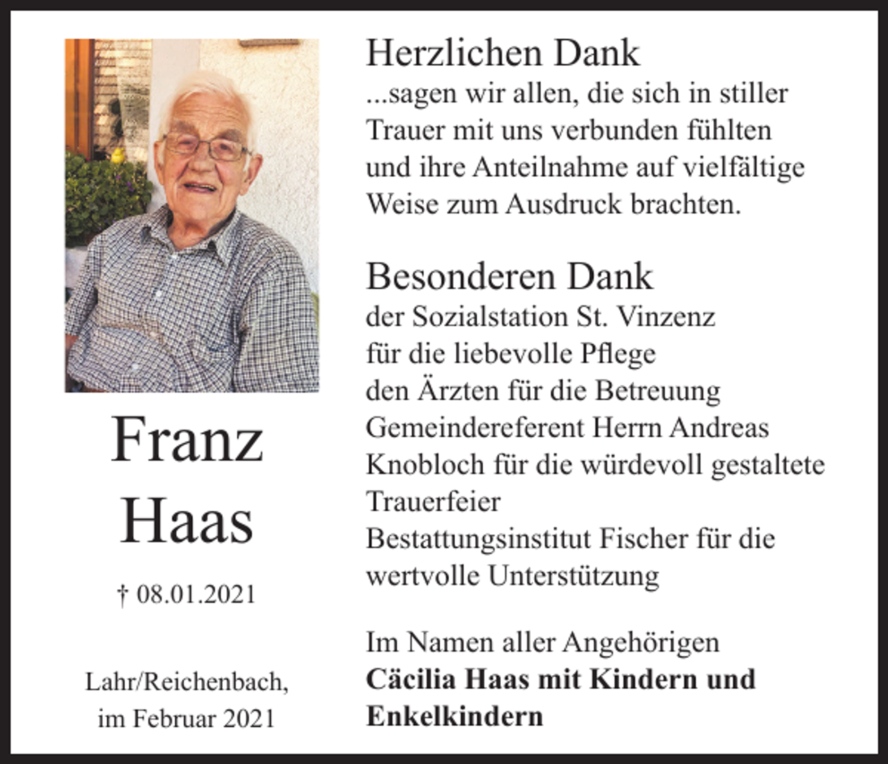 <p>Herzlichen Dank<br />...sagen wir allen, die sich in stiller<br />Trauer mit uns verbunden fühlten<br />und ihre Anteilnahme auf vielfältige<br />Weise zum Ausdruck brachten.</p><p>Besonderen Dank</p><p>Franz<br />Haas<br />† 08.01.2021<br />Lahr/Reichenbach,<br />im Februar 2021</p><p>der Sozialstation St. Vinzenz<br />für die liebevolle Pflege<br />den Ärzten für die Betreuung<br />Gemeindereferent Herrn Andreas<br />Knobloch für die würdevoll gestaltete<br />Trauerfeier<br />Bestattungsinstitut Fischer für die<br />wertvolle Unterstützung<br />Im Namen aller Angehörigen<br />Cäcilia Haas mit Kindern und<br />Enkelkindern</p>