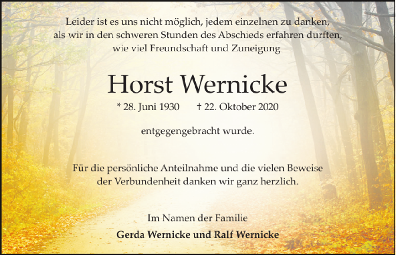 <p>Leider ist es uns nicht möglich, jedem einzelnen zu danken,<br />als wir in den schweren Stunden des Abschieds erfahren durften,<br />wie viel Freundschaft und Zuneigung</p><p>Horst Wernicke<br />* 28. Juni 1930</p><p>† 22. Oktober 2020</p><p>entgegengebracht wurde.</p><p>Für die persönliche Anteilnahme und die vielen Beweise<br />der Verbundenheit danken wir ganz herzlich.</p><p>Im Namen der Familie<br />Gerda Wernicke und Ralf Wernicke</p>