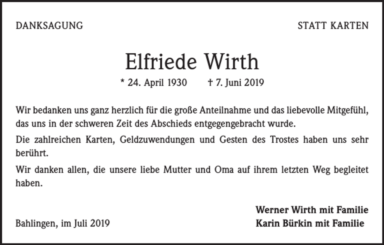 <p>DANKSAGUNG</p><p>STATT KARTEN</p><p>Elfriede Wirth<br />* 24. April 1930 † 7. Juni 2019<br />Wir bedanken uns ganz herzlich für die große Anteilnahme und das liebevolle Mitgefühl,<br />das uns in der schweren Zeit des Abschieds entgegengebracht wurde.<br />Die zahlreichen Karten, Geldzuwendungen und Gesten des Trostes haben uns sehr<br />berührt.<br />Wir danken allen, die unsere liebe Mutter und Oma auf ihrem letzten Weg begleitet<br />haben.</p><p>Bahlingen, im Juli 2019</p><p>Werner Wirth mit Familie<br />Karin Bürkin mit Familie</p>