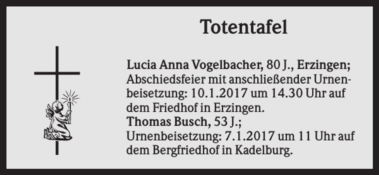 <p>Totentafel<br />Lucia Anna Vogelbacher, 80 J., Erzingen;<br />Abschiedsfeier mit anschließender Urnenbeisetzung: 10.1.2017 um 14.30 Uhr auf<br />dem Friedhof in Erzingen.<br />Thomas Busch, 53 J.;<br />Urnenbeisetzung: 7.1.2017 um 11 Uhr auf<br />dem Bergfriedhof in Kadelburg.</p>