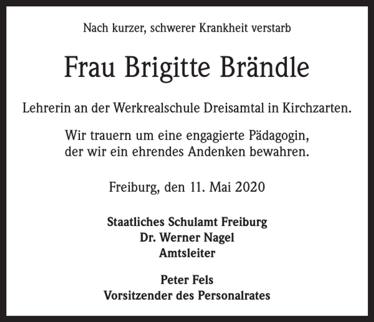 <p>Nach kurzer, schwerer Krankheit verstarb</p><p>Frau Brigitte Brändle<br />Lehrerin an der Werkrealschule Dreisamtal in Kirchzarten.<br />Wir trauern um eine engagierte Pädagogin,<br />der wir ein ehrendes Andenken bewahren.<br />Freiburg, den 11. Mai 2020<br />Staatliches Schulamt Freiburg<br />Dr. Werner Nagel<br />Amtsleiter<br />Peter Fels<br />Vorsitzender des Personalrates</p>