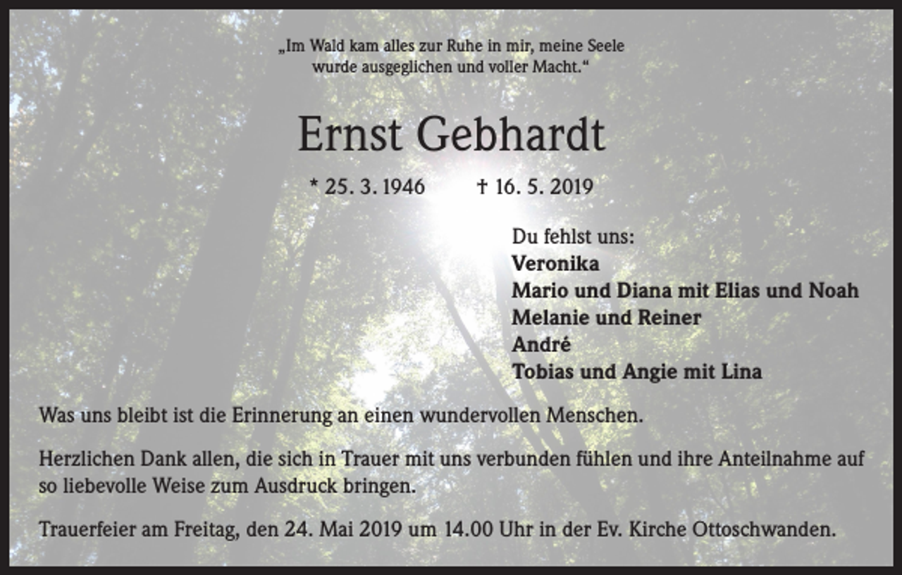 <p>„Im Wald kam alles zur Ruhe in mir, meine Seele<br />wurde ausgeglichen und voller Macht.“</p><p>Ernst Gebhardt<br />* 25. 3. 1946</p><p>† 16. 5. 2019<br />Du fehlst uns:<br />Veronika<br />Mario und Diana mit Elias und Noah<br />Melanie und Reiner<br />André<br />Tobias und Angie mit Lina</p><p>Was uns bleibt ist die Erinnerung an einen wundervollen Menschen.<br />Herzlichen Dank allen, die sich in Trauer mit uns verbunden fühlen und ihre Anteilnahme auf<br />so liebevolle Weise zum Ausdruck bringen.<br />Trauerfeier am Freitag, den 24. Mai 2019 um 14.00 Uhr in der Ev. Kirche Ottoschwanden.</p>