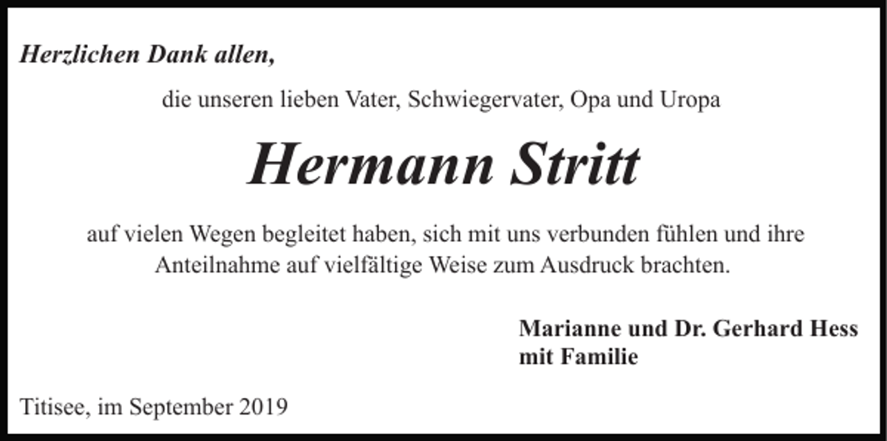 <p>Herzlichen Dank allen,<br />die unseren lieben Vater, Schwiegervater, Opa und Uropa</p><p>Hermann Stritt<br />auf vielen Wegen begleitet haben, sich mit uns verbunden fühlen und ihre<br />Anteilnahme auf vielfältige Weise zum Ausdruck brachten.<br />Marianne und Dr. Gerhard Hess<br />mit Familie<br />Titisee, im September 2019</p>