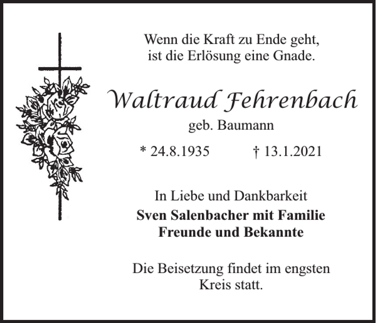 <p>Wenn die Kraft zu Ende geht,<br />ist die Erlösung eine Gnade.</p><p>Waltraud Fehrenbach<br />geb. Baumann<br />* 24.8.1935</p><p>† 13.1.2021</p><p>In Liebe und Dankbarkeit<br />Sven Salenbacher mit Familie<br />Freunde und Bekannte<br />Die Beisetzung findet im engsten<br />Kreis statt.</p>