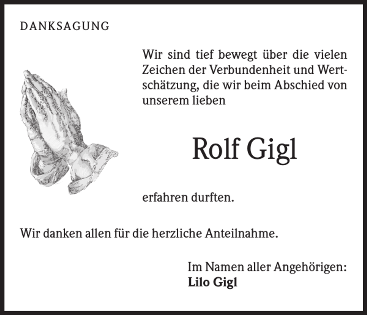 <p>DANK SAGU NG</p><p>Wir sind tief bewegt über die vielen<br />Zeichen der Verbundenheit und Wertschätzung, die wir beim Abschied von<br />unserem lieben</p><p>Rolf Gigl<br />erfahren durften.<br />Wir danken allen für die herzliche Anteilnahme.<br />Im Namen aller Angehörigen:<br />Lilo Gigl</p>