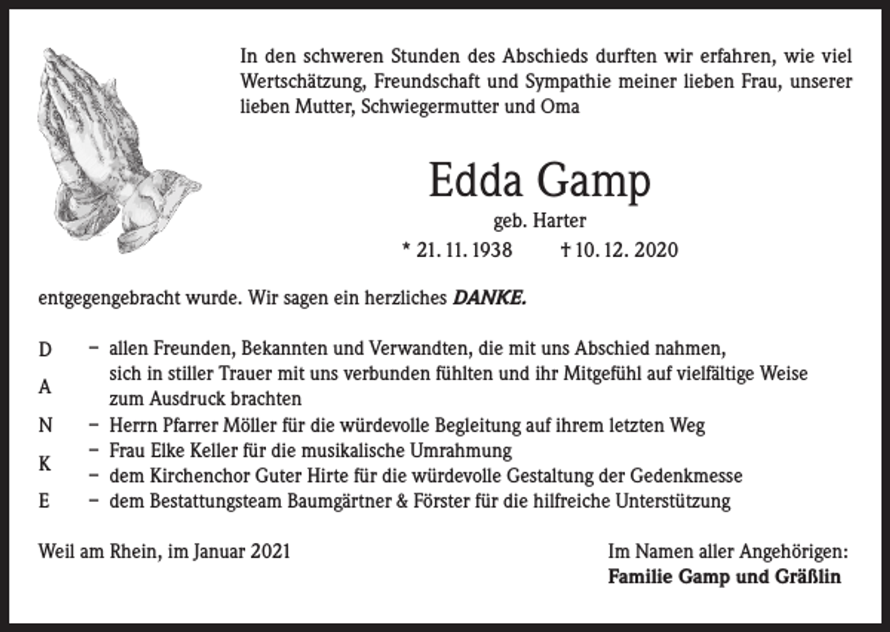 <p>In den schweren Stunden des Abschieds durften wir erfahren, wie viel<br />Wertschätzung, Freundschaft und Sympathie meiner lieben Frau, unserer<br />lieben Mutter, Schwiegermutter und Oma</p><p>Edda Gamp</p><p>geb. Harter<br />* 21. 11. 1938<br />† 10. 12. 2020<br />entgegengebracht wurde. Wir sagen ein herzliches DANKE.<br />D<br />A<br />N<br />K<br />E</p><p>– allen Freunden, Bekannten und Verwandten, die mit uns Abschied nahmen,<br />sich in stiller Trauer mit uns verbunden fühlten und ihr Mitgefühl auf vielfältige Weise<br />zum Ausdruck brachten<br />– Herrn Pfarrer Möller für die würdevolle Begleitung auf ihrem letzten Weg<br />– Frau Elke Keller für die musikalische Umrahmung<br />– dem Kirchenchor Guter Hirte für die würdevolle Gestaltung der Gedenkmesse<br />– dem Bestattungsteam Baumgärtner &amp; Förster für die hilfreiche Unterstützung</p><p>Weil am Rhein, im Januar 2021 Im Namen aller Angehörigen:<br />Familie Gamp und Gräßlin</p>
