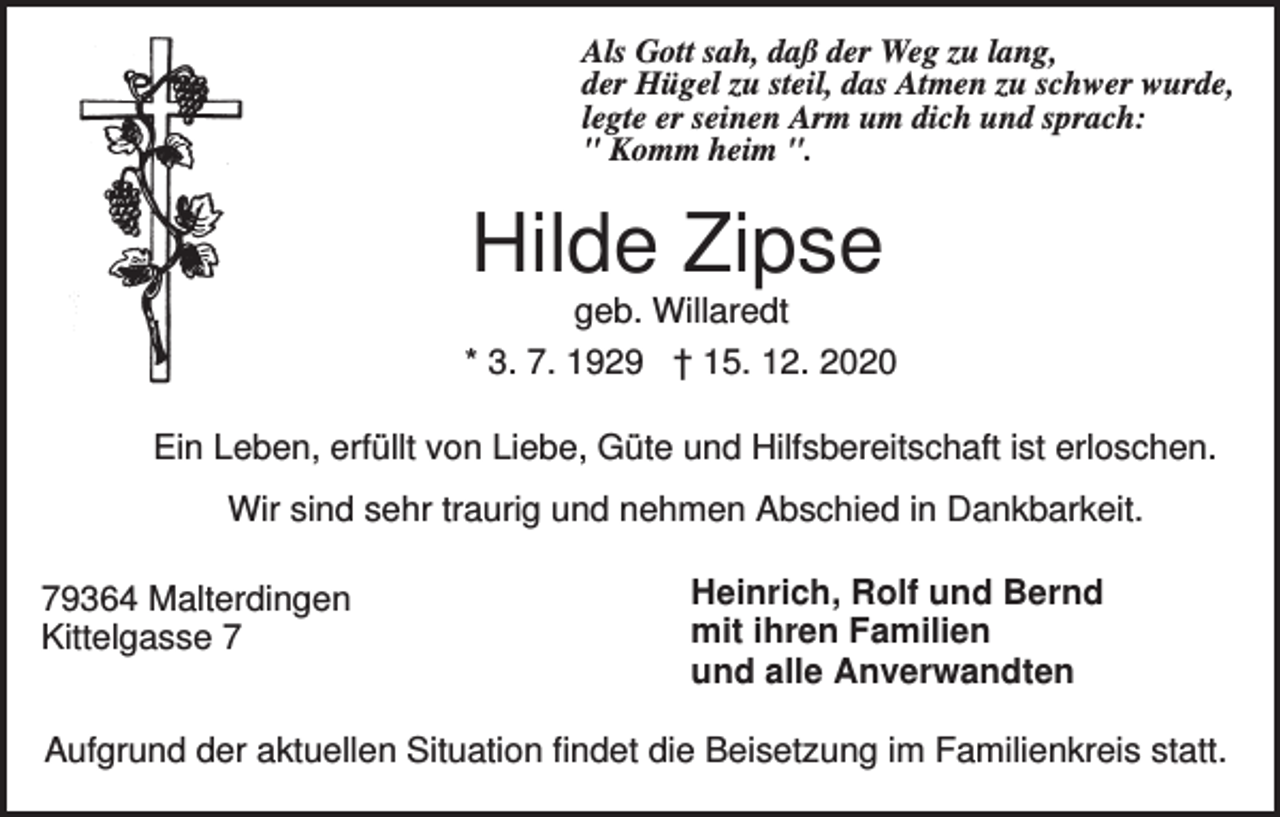 <p>Als Gott sah, daß der Weg zu lang,<br />der Hügel zu steil, das Atmen zu schwer wurde,<br />legte er seinen Arm um dich und sprach:<br />" Komm heim ".</p><p>Hilde Zipse<br />geb. Willaredt<br />* 3. 7. 1929 † 15. 12. 2020<br />Ein Leben, erfüllt von Liebe, Güte und Hilfsbereitschaft ist erloschen.<br />Wir sind sehr traurig und nehmen Abschied in Dankbarkeit.<br />79364 Malterdingen<br />Kittelgasse 7</p><p>Heinrich, Rolf und Bernd<br />mit ihren Familien<br />und alle Anverwandten</p><p>Aufgrund der aktuellen Situation findet die Beisetzung im Familienkreis statt.</p>