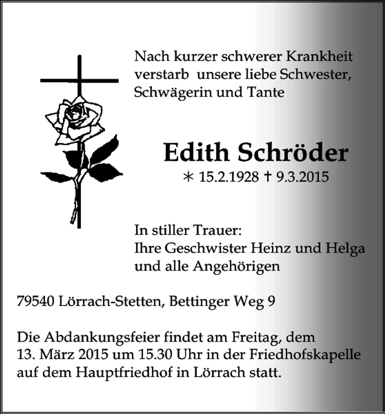 <p>Nach kurzer schwerer Krankheit<br />verstarb unsere liebe Schwester,<br />Schwägerin und Tante</p><p>Edith Schröder<br /> 15.2.1928  9.3.2015</p><p>In stiller Trauer:<br />Ihre Geschwister Heinz und Helga<br />undtrauer23<br />alle Angehörigen<br />79540 Lörrach-Stetten, Bettinger Weg 9<br />Die Abdankungsfeier findet am Freitag, dem<br />13. März 2015 um 15.30 Uhr in der Friedhofskapelle<br />auf dem Hauptfriedhof in Lörrach statt.</p>