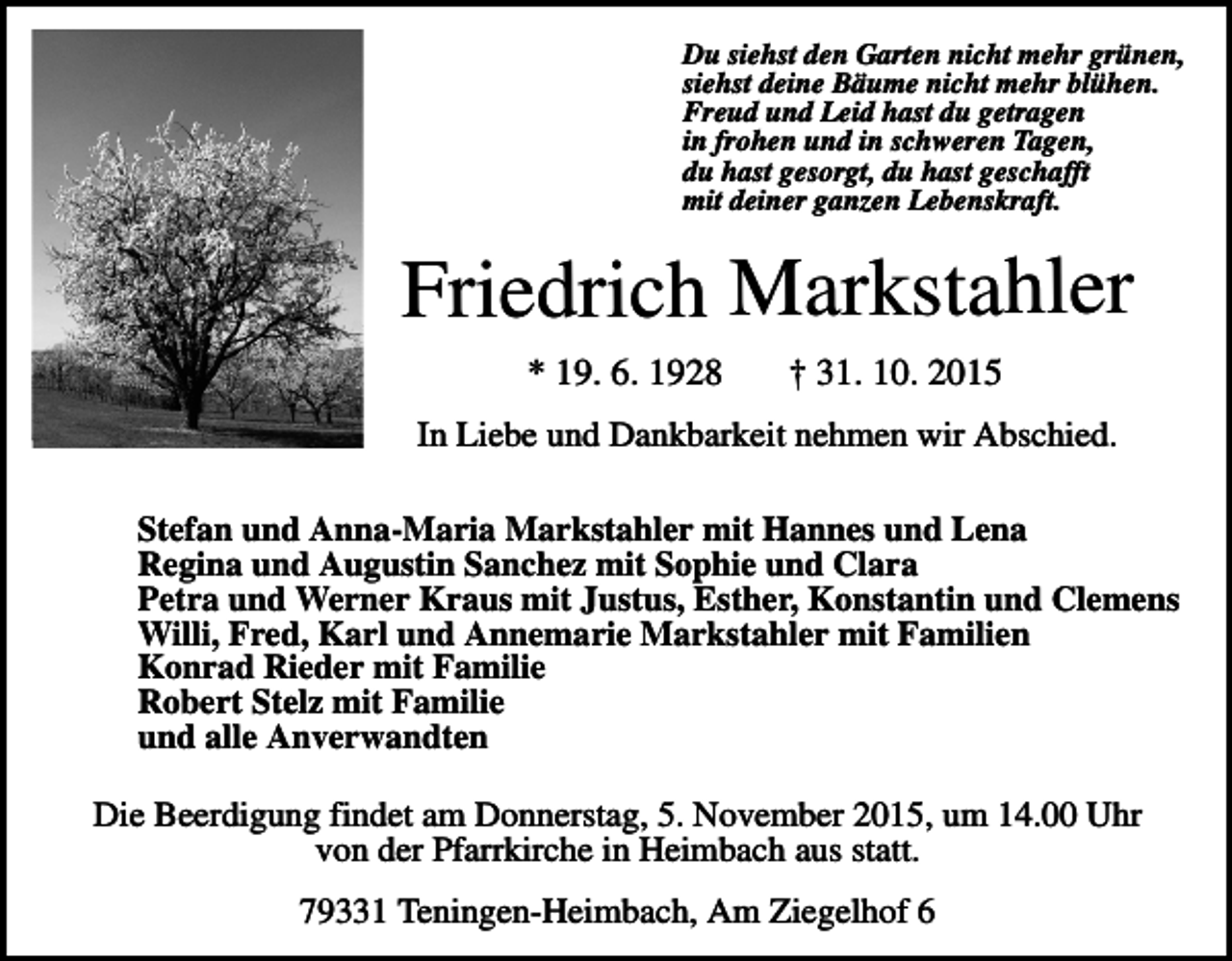 <p>Du siehst den Garten nicht mehr grünen,<br />siehst deine Bäume nicht mehr blühen.<br />Freud und Leid hast du getragen<br />in frohen und in schweren Tagen,<br />du hast gesorgt, du hast geschafft<br />mit deiner ganzen Lebenskraft.</p><p>Friedrich Markstahler<br />* 19. 6. 1928</p><p>† 31. 10. 2015</p><p>In Liebe und Dankbarkeit nehmen wir Abschied.<br />Stefan und Anna-Maria Markstahler mit Hannes und Lena<br />Regina und Augustin Sanchez mit Sophie und Clara<br />Petra und Werner Kraus mit Justus, Esther, Konstantin und Clemens<br />Willi, Fred, Karl und Annemarie Markstahler mit Familien<br />Konrad Rieder mit Familie<br />Robert Stelz mit Familie<br />und alle Anverwandten</p><p>Die Beerdigung findet am Donnerstag, 5. November 2015, um 14.00 Uhr<br />von der Pfarrkirche in Heimbach aus statt.<br />79331 Teningen-Heimbach, Am Ziegelhof 6</p>
