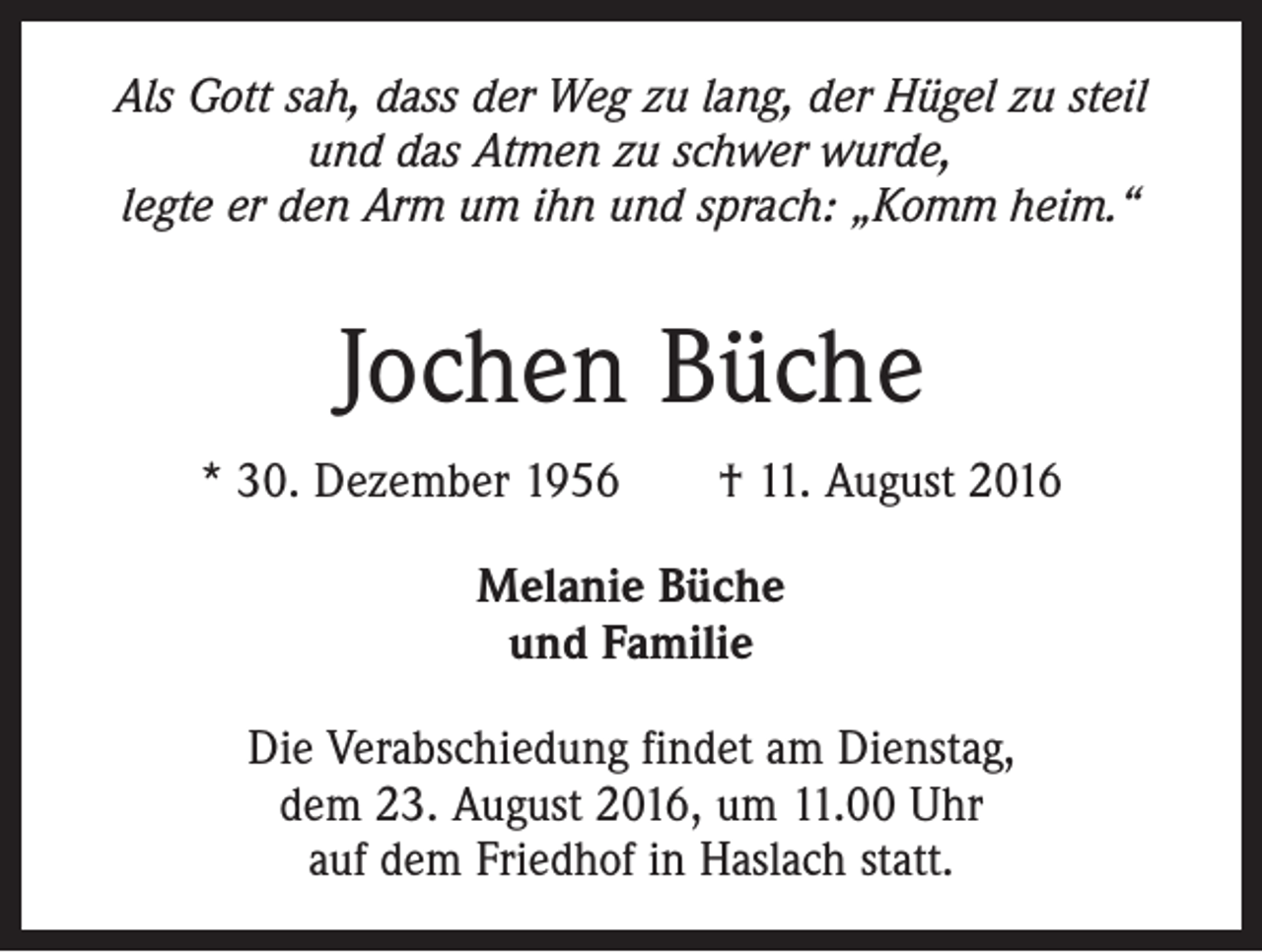 <p>Als Gott sah, dass der Weg zu lang, der Hügel zu steil<br />und das Atmen zu schwer wurde,<br />legte er den Arm um ihn und sprach: „Komm heim.“</p><p>Jochen Büche<br />* 30. Dezember 1956 † 11. August 2016<br />Melanie Büche<br />und Familie<br />Die Verabschiedung findet am Dienstag,<br />dem 23. August 2016, um 11.00 Uhr<br />auf dem Friedhof in Haslach statt.</p>