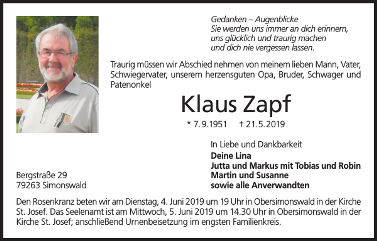 <p>Gedanken – Augenblicke<br />Sie werden uns immer an dich erinnern,<br />uns glücklich und traurig machen<br />und dich nie vergessen lassen.</p><p>Traurig müssen wir Abschied nehmen von meinem lieben Mann, Vater,<br />Schwiegervater, unserem herzensguten Opa, Bruder, Schwager und<br />Patenonkel</p><p>Klaus Zapf<br />* 7.9.1951</p><p>Bergstraße 29<br />79263 Simonswald</p><p>† 21.5.2019</p><p>In Liebe und Dankbarkeit<br />Deine Lina<br />Jutta und Markus mit Tobias und Robin<br />Martin und Susanne<br />sowie alle Anverwandten</p><p>Den Rosenkranz beten wir am Dienstag, 4. Juni 2019 um 19 Uhr in Obersimonswald in der Kirche<br />St. Josef. Das Seelenamt ist am Mittwoch, 5. Juni 2019 um 14.30 Uhr in Obersimonswald in der<br />Kirche St. Josef; anschließend Urnenbeisetzung im engsten Familienkreis.</p>