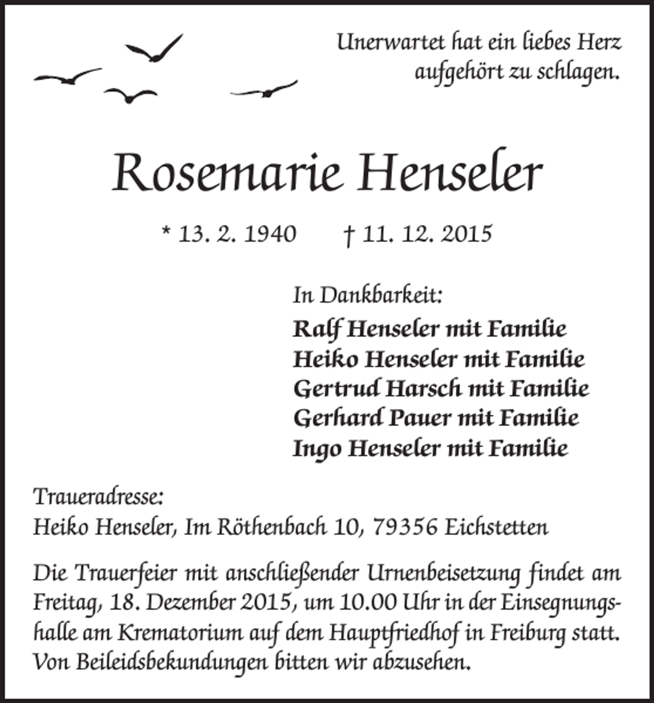 <p>Unerwartet hat ein liebes Herz<br />aufgehört zu schlagen.</p><p>Rosemarie Henseler<br />* 13. 2. 1940 † 11. 12. 2015<br />In Dankbarkeit:<br />Ralf Henseler mit Familie<br />Heiko Henseler mit Familie<br />Gertrud Harsch mit Familie<br />Gerhard Pauer mit Familie<br />Ingo Henseler mit Familie<br />Traueradresse:<br />Heiko Henseler, Im Röthenbach 10, 79356 Eichstetten<br />Die Trauerfeier mit anschließender Urnenbeisetzung findet am<br />Freitag, 18. Dezember 2015, um 10.00 Uhr in der Einsegnungshalle am Krematorium auf dem Hauptfriedhof in Freiburg statt.<br />Von Beileidsbekundungen bitten wir abzusehen.</p>