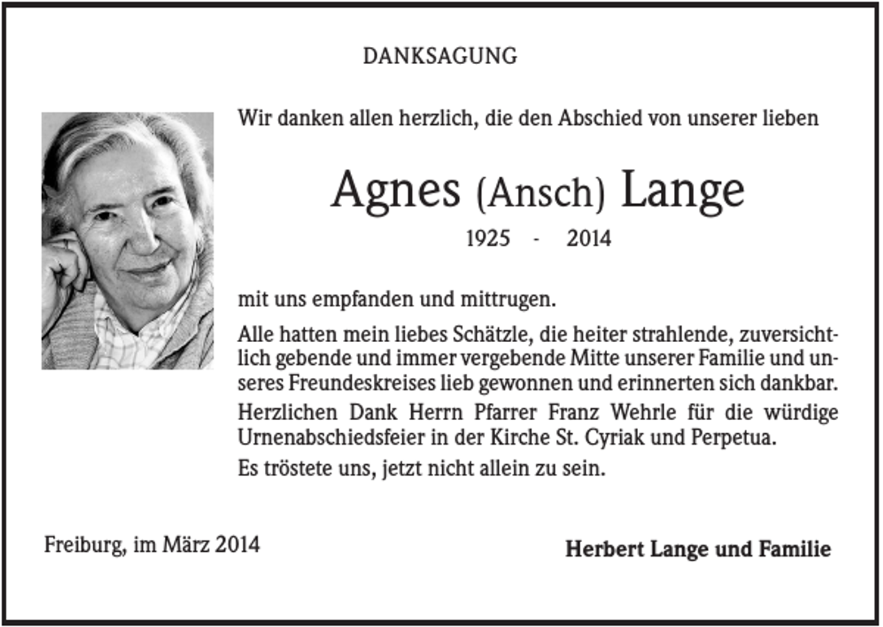 <p>DANKSAGUNG<br />Wir danken allen herzlich, die den Abschied von unserer lieben</p><p>Agnes (Ansch) Lange<br />1925 -</p><p>2014</p><p>mit uns empfanden und mittrugen.<br />Alle hatten mein liebes Schätzle, die heiter strahlende, zuversichtlich gebende und immer vergebende Mitte unserer Familie und unseres Freundeskreises lieb gewonnen und erinnerten sich dankbar.<br />Herzlichen Dank Herrn Pfarrer Franz Wehrle für die würdige<br />Urnenabschiedsfeier in der Kirche St. Cyriak und Perpetua.<br />Es tröstete uns, jetzt nicht allein zu sein.<br />Freiburg, im März 2014</p><p>Herbert Lange und Familie</p>