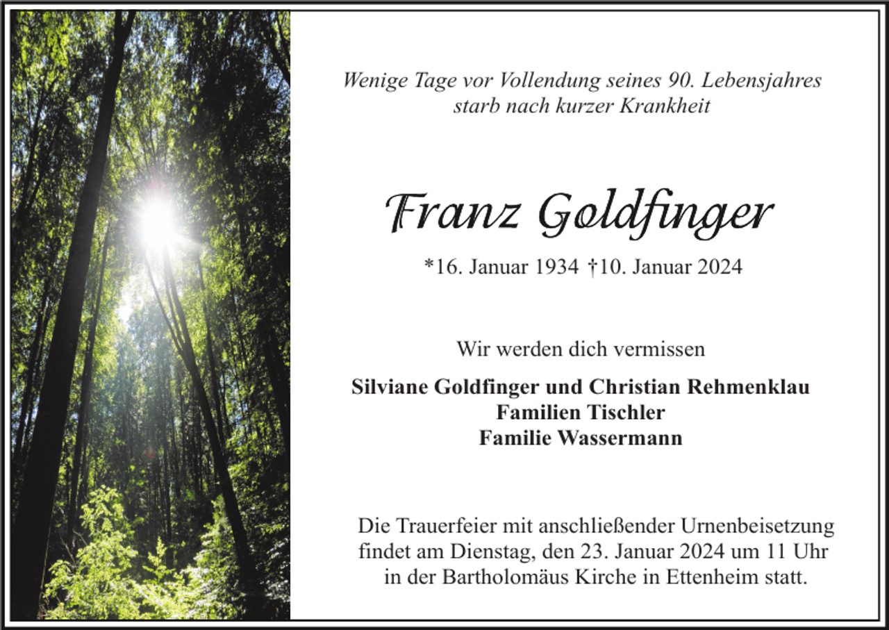 <p>Wenige Tage vor Vollendung seines 90. Lebensjahres<br />starb nach kurzer Krankheit</p><p>*16. Januar 1934 †10. Januar 2024</p><p>Wir werden dich vermissen<br />Silviane Goldfinger und Christian Rehmenklau<br />Familien Tischler<br />Familie Wassermann</p><p>Die Trauerfeier mit anschließender Urnenbeisetzung<br />findet am Dienstag, den 23. Januar 2024 um 11 Uhr<br />in der Bartholomäus Kirche in Ettenheim statt.</p>